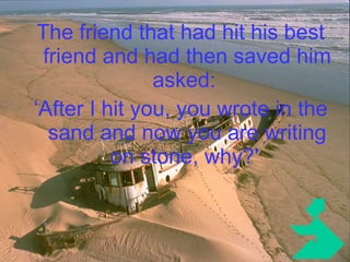 The friend that had hit his best friend and had then saved him asked:  ‘ After I hit you, you wrote in the sand and now you are writing on stone, why?'   