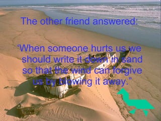 The other friend answered: ‘ When someone hurts us we should write it down in sand so that the wind can forgive us by blowing it away.” 