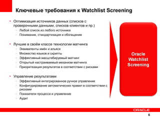 Ключевые требования к Watchlist Screening
• Оптимизация источников данных (списков с
проверочными данными, списков клиентов и пр.)
– Любой список из любого источника
– Понимание, стандартизация и обогащение

• Лучшие в своём классе технологии матчинга
–
–
–
–
–

Эквиваленты имён и альяся
Множество языков и скрипты
Эффективный масщтабируемый матчинг
Открытый настраиваемый механизм матчинга
Приоритезация результатов в соответствии с рисками

• Управление результатами
– Эффективный интегрированное ручное управление
– Конфигурирование автоматических правил в соответствии с
рисками
– Показатели процесса и управление
– Аудит

6

 