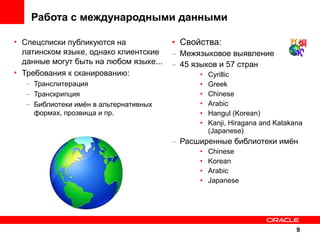 Работа с международными данными
• Спецсписки публикуются на
латинском языке, однако клиентские
данные могут быть на любом языке...
• Требования к сканированию:
– Транслитерация
– Транскрипция
– Библиотеки имён в альтернативных
формах, прозвища и пр.

• Свойства:
– Межязыковое выявление
– 45 языков и 57 стран
•
•
•
•
•
•

Cyrillic
Greek
Chinese
Arabic
Hangul (Korean)
Kanji, Hiragana and Katakana
(Japanese)

– Расширенные библиотеки имён
•
•
•
•

Chinese
Korean
Arabic
Japanese

9

 