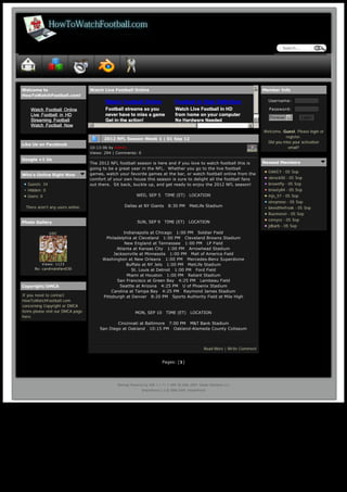 Search...




      Welcome to                          Watch Live Football Online                                                                   5   Member Info
      HowToWatchFootball.com!
                                                                                                                                             Username: 

                                                                                                                                             Password: 

                                                                                                                                              Forever 6         Login
                                                                                                                                       6
                                          3                                                                                        4
                                                                                                                                           Welcome, Guest. Please login or
                                                                                                                                                     register.
                                                2012 NFL Season Week 1 | 01 Sep 12
                                                                                                                                            Did you miss your activation
      Like Us on Facebook
                                          10:13:06 by Admin                                                                                           email?
                                          Views: 294 | Comments: 0
      Google +1 Us
                                          The 2012 NFL football season is here and if you love to watch football this is                   Newest Members
                                          going to be a great year in the NFL.  Whether you go to the live football 
                                          games, watch your favorite games at the bar, or watch football online from the                     OAKEY - 05 Sep
      Who's Online Right Now
                                          comfort of your own house this season is sure to delight all the football fans                     vbrock00 - 05 Sep
         Guests: 34                       out there.  Sit back, buckle up, and get ready to enjoy the 2012 NFL season!                       brownfly - 05 Sep
         Hidden: 0                                                                                                                           bnasty84 - 05 Sep
         Users: 0                                                 WED, SEP 5   TIME (ET)   LOCATION                                          mjs_57 - 05 Sep
                                                                                                                                             eireynoso - 05 Sep
        There aren't any users online.                     Dallas at NY Giants   8:30 PM   MetLife Stadium                                   bleedthefreak - 05 Sep
                                                                                                                                             Ruemonst - 05 Sep
                                                                                       
                                                                                                                                             coreyvz - 05 Sep
      Photo Gallery                                               SUN, SEP 9   TIME (ET)   LOCATION
                                                                                                                                             jdbarb - 05 Sep
                      USC                                Indianapolis at Chicago   1:00 PM   Soldier Field
                                                Philadelphia at Cleveland   1:00 PM   Cleveland Browns Stadium
                                                          New England at Tennessee   1:00 PM   LP Field
                                                      Atlanta at Kansas City   1:00 PM   Arrowhead Stadium
                                                    Jacksonville at Minnesota   1:00 PM   Mall of America Field
                                               Washington at New Orleans   1:00 PM   Mercedes-Benz Superdome
                 Views: 1123                               Buffalo at NY Jets   1:00 PM   MetLife Stadium
             By: cardinalsfan030                             St. Louis at Detroit   1:00 PM   Ford Field
                                                           Miami at Houston   1:00 PM   Reliant Stadium
                                                      San Francisco at Green Bay   4:25 PM   Lambeau Field
      Copyright/DMCA                                   Seattle at Arizona   4:25 PM   U of Phoenix Stadium
                                                   Carolina at Tampa Bay   4:25 PM   Raymond James Stadium
       If you need to contact                  Pittsburgh at Denver   8:20 PM   Sports Authority Field at Mile High
       HowToWatchFootball.com
       concerning Copyright or DMCA                                                    
       items please visit our DMCA page                          MON, SEP 10   TIME (ET)   LOCATION
       here.
                                                      Cincinnati at Baltimore   7:00 PM   M&T Bank Stadium
                                              San Diego at Oakland   10:15 PM   Oakland-Alameda County Coliseum



                                                                                                              Read More | Write Comment


                                                                                  Pages: [1]




                                                       Sitemap Powered by SMF 1.1.11 | SMF © 2006-2009, Simple Machines LLC
                                                                     SimplePortal 2.3 © 2008-2009, SimplePortal




http://www.howtowatchfootball.com                                                                                                                                       Page 1 / 1
 