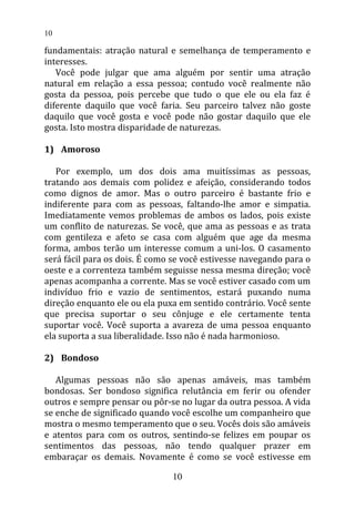 fundamentais: atração natural e semelhança de temperamento e
interesses.
Você pode julgar que ama alguém por sentir uma atração
natural em relação a essa pessoa; contudo você realmente não
gosta da pessoa, pois percebe que tudo o que ele ou ela faz é
diferente daquilo que você faria. Seu parceiro talvez não goste
daquilo que você gosta e você pode não gostar daquilo que ele
gosta. Isto mostra disparidade de naturezas.
1) Amoroso
Por exemplo, um dos dois ama muitíssimas as pessoas,
tratando aos demais com polidez e afeição, considerando todos
como dignos de amor. Mas o outro parceiro é bastante frio e
indiferente para com as pessoas, faltando-lhe amor e simpatia.
Imediatamente vemos problemas de ambos os lados, pois existe
um conflito de naturezas. Se você, que ama as pessoas e as trata
com gentileza e afeto se casa com alguém que age da mesma
forma, ambos terão um interesse comum a uni-los. O casamento
será fácil para os dois. É como se você estivesse navegando para o
oeste e a correnteza também seguisse nessa mesma direção; você
apenas acompanha a corrente. Mas se você estiver casado com um
indivíduo frio e vazio de sentimentos, estará puxando numa
direção enquanto ele ou ela puxa em sentido contrário. Você sente
que precisa suportar o seu cônjuge e ele certamente tenta
suportar você. Você suporta a avareza de uma pessoa enquanto
ela suporta a sua liberalidade. Isso não é nada harmonioso.
2) Bondoso
Algumas pessoas não são apenas amáveis, mas também
bondosas. Ser bondoso significa relutância em ferir ou ofender
outros e sempre pensar ou pôr-se no lugar da outra pessoa. A vida
se enche de significado quando você escolhe um companheiro que
mostra o mesmo temperamento que o seu. Vocês dois são amáveis
e atentos para com os outros, sentindo-se felizes em poupar os
sentimentos das pessoas, não tendo qualquer prazer em
embaraçar os demais. Novamente é como se você estivesse em
10
10
 
