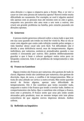 uma direção e a água o empurra para a frente. Mas, e se vier a
casar-se com uma pessoa de natureza aposta? Haverá então muita
dificuldade no casamento. Por exemplo, se você é alguém amável
não apenas com as pessoas mas até mesmo com os cães e gatos,
enquanto seu parceiro não ama nem a uns nem a outros, isto
criará um grande problema na família, pois estarão puxando em
direções opostas.
3) Generoso
A pessoa muito generosa colocará sobre a mesa tudo o que tem
em sua casa quando um irmão ou irmã for visitá-la. Mas se ela se
casar com alguém que conta cada refeição comida pelos amigos, a
vida familiar desse casal não será fácil. Tal dificuldade não é
devida a uma deficiência moral, mas de temperamento. Alguns
indivíduos, por natureza, sentem-se prejudicados quando a sua
comida é consumida por outros. Eles podem deliberadamente
guardar o que é bom e colocar qualquer outra coisa para os
hóspedes comerem. Este é um problema de temperamento e não
de moral.
4) Franco ou Cauteloso
Alguns irmãos são francos por natureza; eles gostam de tudo às
claras. Algumas irmãs são cautelosas por natureza; elas gostam de
discrição. Aqui, de novo, o conflito é de temperamentos. Mão se
trata de uma atitude ser certa e a outra errada. Não existe questão
moral de forma alguma, apenas uma dificuldade de
temperamento. Um é tão cauteloso que tenta esconder tudo,
enquanto o outro é tão franco que tende a revelar tudo. Ambos os
comportamentos são belos. Que o cauteloso não critique o franco,
nem este o primeiro. O franco sente que seus pés estão sendo
atrasados pelo prudente, mas ao mesmo tempo este tem plena
consciência de que alguém correu depressa demais. Ambos
sofrem.
5) Refletido ou Impulsivo
11
11
 
