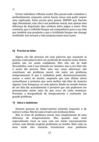 Certos indivíduos refletem muito. Eles pesam tudo cuidadosa e
profundamente, enquanto outros fazem coisas sem pedir sequer
uma explicação. Estas param para pensar DEPOIS que fizeram
algo. Novamente, este não é um problema moral, mas apenas uma
diferença de disposição. Que nenhum deles julgue o outro. Pelo
contrário, que o refletido busque um companheiro para a sua vida
que também seja prudente e que o irrefletido busque um cônjuge
irrefletido. Isto tornará a vida conjunta muita mais suave.
6) Preciso no falar
Alguns são tão precisos em suas palavras que assustam as
pessoas. Cada palavra deve ser proferida de maneira exata. Outros
podem não ser assim cuidadosos. Eles não são de todo
descuidados, nem é sua intenção ser inexatos, mas o seu falar não
é assim tão preciso. Mais uma vez, essas diferenças não
constituem um problema moral, são antes um problema
temperamental. O que é cuidadoso pode, desnecessariamente,
acusar o outro de mentir, enquanto que este último talvez
aconselhasse o primeiro que seria melhor não falar de maneira
alguma. Com franqueza, se cada palavra falada no mundo tivesse
de ser dita tão acuradamente é provável que não pudessem ser
pronunciadas muito mais do que cerca de vinte sentenças.
Portanto, a desigualdade de temperamento é realmente um
grande problema.
7) Ativo e Indolente
Existem pessoas de temperamento animado enquanto o de
outras é calmo. Não há nada errado com nenhuma delas.
Não se trata de problema moral, mas simplesmente de uma
diferença de temperamentos. Mas quando uma irmã
especialmente vivaz se casa com um irmão excessivamente
sereno, sem dúvida surgirão problemas na família. Mais cedo ou
mais tarde eles tentarão transformar esse problema
12
12
 