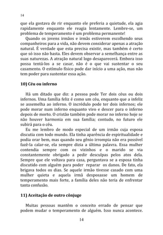 que ela gostava de rir enquanto ele preferia a quietude, ela agia
rapidamente enquanto ele reagia lentamente. Lembre-se, um
problema de temperamento é um problema permanente!
Quando os jovens irmãos e irmãs estiverem escolhendo seus
companheiros para a vida, não devem considerar apenas a atração
natural. É verdade que esta precisa existir, mas também é certo
que só isso não basta. Eles devem observar a semelhança entre as
suas naturezas. A atração natural logo desaparecerá. Embora isso
possa tentá-los a se casar, não é o que vai sustentar o seu
casamento. O estímulo físico pode dar início a uma ação, mas não
tem poder para sustentar essa ação.
10) Céu ou inferno
Há um ditado que diz: a pessoa pode Ter dois céus ou dois
infernos. Uma família feliz é como um céu, enquanto que a infeliz
se assemelha ao inferno. O incrédulo pode ter dois infernos; ele
pode morar num inferno enquanto vivo e descer para o inferno
depois de morto. O cristão também pode morar no inferno hoje se
não houver harmonia em sua família; contudo, no futuro ele
subirá para o céu.
Eu me lembro de modo especial de um irmão cuja esposa
discutia com todo mundo. Ela tinha aparência de espiritualidade e
podia orar bem, mas quando seu gênio irrompia não era possível
fazê-la calar-se, ela sempre dizia a última palavra. Essa mulher
contendia sempre com os vizinhos e o marido se via
constantemente obrigado a pedir desculpas pelos atos dela.
Sempre que ele voltava para casa, perguntava se a esposa tinha
discutido com alguém para poder reparar os danos. De fato, ela
brigava todos os dias. Se aquele irmão tivesse casado com uma
mulher quieta e aquela irmã desposasse um homem de
temperamento mais forte, a família deles não teria de enfrentar
tanta confusão.
11) Aceitação de outro cônjuge
Muitas pessoas mantêm o conceito errado de pensar que
podem mudar o temperamento de alguém. Isso nunca acontece.
14
14
 