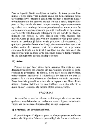 Para o Espírito Santo modificar o caráter de uma pessoa leva
muito tempo; como você poderia então ser bem sucedido nessa
tarefa impossível? Mesmo o casamento não tem o poder de mudar
o temperamento das pessoas. Muitos irmãos e irmãs, despertados
para a disparidade de seus temperamentos, esperançosamente
aguardam uma mudança. Mas a esperada mudança nunca vem. Se
existe no mundo uma esperança que está condenada ao desespero
é certamente esta. Eu ainda estou para ver um marido que tivesse
mudado sua esposa, ou uma esposa que tenha mudado seu
marido. Como já disse uma vez, no casamento você pode apenas
encontrar produtos já feitos, e não produtos sob encomenda. O
que quer que o irmão ou a irmã seja, é exatamente isso que você
obtém. Antes de casar-se você deve observar se a presente
condição do irmão ou da irmã é aceitável ou não, pois você não
pode pensar que irá mais tarde conseguir mudar o temperamento
do seu cônjuge para que ele se adapte ao seu.
12) Aviso
Perdoe-me por falar ainda deste assunto. Em mais de uma
década de trabalho em Shangai, um quarto do meu tempo foi gasto
resolvendo problemas de família. Com base nessa experiência,
enfaticamente pronuncio a advertência no sentido de que as
pessoas de naturezas diferentes não devem contrair casamento.
Fazer isso iria prejudicar o marido, a esposa e os filhos. Estes
últimos ficarão divididos em sua lealdade; eles não saberão a
quem apoiar. Isso pode até mesmo afetar a sua salvação.
FRAQUEZAS
As questões acima se referem a diferenças de natureza sem
qualquer envolvimento ou problema moral. Agora, entretanto,
vamos ver que os seres humanos têm as suas fraquezas.
1) Fraqueza, um problema moral.
O que é fraqueza? Algumas pessoas são preguiçosas, enfunato
outras são diligentes. Sabemos que a diligência é uma virtude, mas
15
15
 