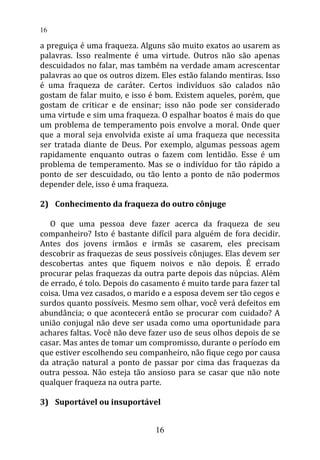 a preguiça é uma fraqueza. Alguns são muito exatos ao usarem as
palavras. Isso realmente é uma virtude. Outros não são apenas
descuidados no falar, mas também na verdade amam acrescentar
palavras ao que os outros dizem. Eles estão falando mentiras. Isso
é uma fraqueza de caráter. Certos indivíduos são calados não
gostam de falar muito, e isso é bom. Existem aqueles, porém, que
gostam de criticar e de ensinar; isso não pode ser considerado
uma virtude e sim uma fraqueza. O espalhar boatos é mais do que
um problema de temperamento pois envolve a moral. Onde quer
que a moral seja envolvida existe aí uma fraqueza que necessita
ser tratada diante de Deus. Por exemplo, algumas pessoas agem
rapidamente enquanto outras o fazem com lentidão. Esse é um
problema de temperamento. Mas se o indivíduo for tão rápido a
ponto de ser descuidado, ou tão lento a ponto de não podermos
depender dele, isso é uma fraqueza.
2) Conhecimento da fraqueza do outro cônjuge
O que uma pessoa deve fazer acerca da fraqueza de seu
companheiro? Isto é bastante difícil para alguém de fora decidir.
Antes dos jovens irmãos e irmãs se casarem, eles precisam
descobrir as fraquezas de seus possíveis cônjuges. Elas devem ser
descobertas antes que fiquem noivos e não depois. É errado
procurar pelas fraquezas da outra parte depois das núpcias. Além
de errado, é tolo. Depois do casamento é muito tarde para fazer tal
coisa. Uma vez casados, o marido e a esposa devem ser tão cegos e
surdos quanto possíveis. Mesmo sem olhar, você verá defeitos em
abundância; o que acontecerá então se procurar com cuidado? A
união conjugal não deve ser usada como uma oportunidade para
achares faltas. Você não deve fazer uso de seus olhos depois de se
casar. Mas antes de tomar um compromisso, durante o período em
que estiver escolhendo seu companheiro, não fique cego por causa
da atração natural a ponto de passar por cima das fraquezas da
outra pessoa. Não esteja tão ansioso para se casar que não note
qualquer fraqueza na outra parte.
3) Suportável ou insuportável
16
16
 