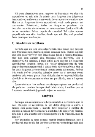 Há duas alternativas com respeito às fraquezas: ou elas são
suportáveis ou não são. Se existir uma fraqueza que julguemos
insuportável, então o casamento não deve sequer ser considerado.
Mas se as fraquezas forem suportáveis, você pode pensar em
casamento. Entretanto, todas as fraquezas precisam ser
descobertas antes de se tomar um compromisso. Qual a utilidade
de se encontrar falhas depois de casados? Tal coisa apenas
prejudicaria sua vida familiar, desde que não lhe será possível
fazer quaisquer mudanças.
4) Não deve ser partilhada
Permita que eu faça uma advertência. Não pense que pessoas
com fraquezas semelhantes possam conviver bem. Muitos supõem
que será possível viver com alguém que tenha a mesma fraqueza,
mas não com alguém cuja fraqueza seja diferente. Isso é
impossível. Na verdade, é mais difícil para pessoas de fraquezas
semelhantes viverem juntas. Se tratar simplesmente de uma
disparidade temperamental, a consciência não é envolvida. Mas se
for uma fraqueza, a consciência tomará parte da mesma. Ambos
irão então sofrer dobrado; sofrerão tanto por si mesmos como
também pela outra parte. Suas dificuldades e responsabilidades
vão dobrar. O temperamento deve ser partilhado, mas a fraqueza
não.
Quero destacar isto: embora uma fraqueza possa ser perdoável,
ela pode ser também insuportável. Mais ainda, é melhor que as
fraquezas dos dois cônjuges não sejam as mesmas.
CARÁTER
Para que um casamento seja bem sucedido, é necessário que os
dois cônjuges se respeitem. Se um deles despreza o outro, a
família está condenada. O marido deve respeitar o caráter da
esposa; a esposa deve apreciar a qualidade do caráter do marido.
Esta não é uma questão de temperamento ou de fraqueza, mas de
caráter.
Por exemplo: se uma esposa mentir irrefletidamente, isso é
perdoável; mas se ela for desonesta e mentir com freqüência, isto
17
17
 