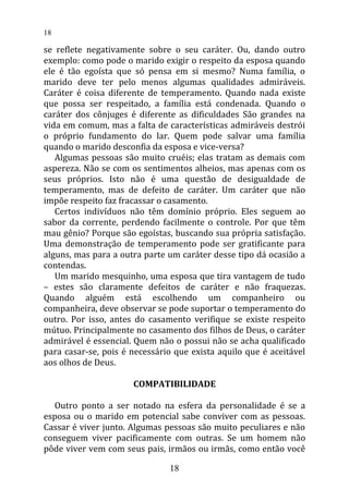 se reflete negativamente sobre o seu caráter. Ou, dando outro
exemplo: como pode o marido exigir o respeito da esposa quando
ele é tão egoísta que só pensa em si mesmo? Numa família, o
marido deve ter pelo menos algumas qualidades admiráveis.
Caráter é coisa diferente de temperamento. Quando nada existe
que possa ser respeitado, a família está condenada. Quando o
caráter dos cônjuges é diferente as dificuldades São grandes na
vida em comum, mas a falta de características admiráveis destrói
o próprio fundamento do lar. Quem pode salvar uma família
quando o marido desconfia da esposa e vice-versa?
Algumas pessoas são muito cruéis; elas tratam as demais com
aspereza. Não se com os sentimentos alheios, mas apenas com os
seus próprios. Isto não é uma questão de desigualdade de
temperamento, mas de defeito de caráter. Um caráter que não
impõe respeito faz fracassar o casamento.
Certos indivíduos não têm domínio próprio. Eles seguem ao
sabor da corrente, perdendo facilmente o controle. Por que têm
mau gênio? Porque são egoístas, buscando sua própria satisfação.
Uma demonstração de temperamento pode ser gratificante para
alguns, mas para a outra parte um caráter desse tipo dá ocasião a
contendas.
Um marido mesquinho, uma esposa que tira vantagem de tudo
– estes são claramente defeitos de caráter e não fraquezas.
Quando alguém está escolhendo um companheiro ou
companheira, deve observar se pode suportar o temperamento do
outro. Por isso, antes do casamento verifique se existe respeito
mútuo. Principalmente no casamento dos filhos de Deus, o caráter
admirável é essencial. Quem não o possui não se acha qualificado
para casar-se, pois é necessário que exista aquilo que é aceitável
aos olhos de Deus.
COMPATIBILIDADE
Outro ponto a ser notado na esfera da personalidade é se a
esposa ou o marido em potencial sabe conviver com as pessoas.
Cassar é viver junto. Algumas pessoas são muito peculiares e não
conseguem viver pacificamente com outras. Se um homem não
pôde viver vem com seus pais, irmãos ou irmãs, como então você
18
18
 