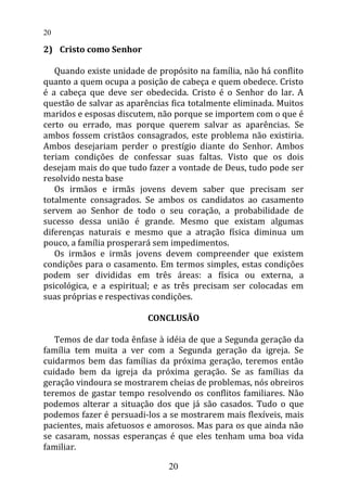 2) Cristo como Senhor
Quando existe unidade de propósito na família, não há conflito
quanto a quem ocupa a posição de cabeça e quem obedece. Cristo
é a cabeça que deve ser obedecida. Cristo é o Senhor do lar. A
questão de salvar as aparências fica totalmente eliminada. Muitos
maridos e esposas discutem, não porque se importem com o que é
certo ou errado, mas porque querem salvar as aparências. Se
ambos fossem cristãos consagrados, este problema não existiria.
Ambos desejariam perder o prestígio diante do Senhor. Ambos
teriam condições de confessar suas faltas. Visto que os dois
desejam mais do que tudo fazer a vontade de Deus, tudo pode ser
resolvido nesta base
Os irmãos e irmãs jovens devem saber que precisam ser
totalmente consagrados. Se ambos os candidatos ao casamento
servem ao Senhor de todo o seu coração, a probabilidade de
sucesso dessa união é grande. Mesmo que existam algumas
diferenças naturais e mesmo que a atração física diminua um
pouco, a família prosperará sem impedimentos.
Os irmãos e irmãs jovens devem compreender que existem
condições para o casamento. Em termos simples, estas condições
podem ser divididas em três áreas: a física ou externa, a
psicológica, e a espiritual; e as três precisam ser colocadas em
suas próprias e respectivas condições.
CONCLUSÃO
Temos de dar toda ênfase à idéia de que a Segunda geração da
família tem muita a ver com a Segunda geração da igreja. Se
cuidarmos bem das famílias da próxima geração, teremos então
cuidado bem da igreja da próxima geração. Se as famílias da
geração vindoura se mostrarem cheias de problemas, nós obreiros
teremos de gastar tempo resolvendo os conflitos familiares. Não
podemos alterar a situação dos que já são casados. Tudo o que
podemos fazer é persuadi-los a se mostrarem mais flexíveis, mais
pacientes, mais afetuosos e amorosos. Mas para os que ainda não
se casaram, nossas esperanças é que eles tenham uma boa vida
familiar.
20
20
 