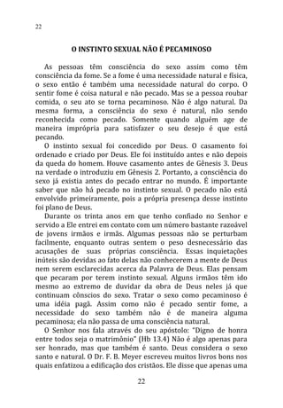 O INSTINTO SEXUAL NÃO É PECAMINOSO
As pessoas têm consciência do sexo assim como têm
consciência da fome. Se a fome é uma necessidade natural e física,
o sexo então é também uma necessidade natural do corpo. O
sentir fome é coisa natural e não pecado. Mas se a pessoa roubar
comida, o seu ato se torna pecaminoso. Não é algo natural. Da
mesma forma, a consciência do sexo é natural, não sendo
reconhecida como pecado. Somente quando alguém age de
maneira imprópria para satisfazer o seu desejo é que está
pecando.
O instinto sexual foi concedido por Deus. O casamento foi
ordenado e criado por Deus. Ele foi instituído antes e não depois
da queda do homem. Houve casamento antes de Gênesis 3. Deus
na verdade o introduziu em Gênesis 2. Portanto, a consciência do
sexo já existia antes do pecado entrar no mundo. É importante
saber que não há pecado no instinto sexual. O pecado não está
envolvido primeiramente, pois a própria presença desse instinto
foi plano de Deus.
Durante os trinta anos em que tenho confiado no Senhor e
servido a Ele entrei em contato com um número bastante razoável
de jovens irmãos e irmãs. Algumas pessoas não se perturbam
facilmente, enquanto outras sentem o peso desnecessário das
acusações de suas próprias consciência. Essas inquietações
inúteis são devidas ao fato delas não conhecerem a mente de Deus
nem serem esclarecidas acerca da Palavra de Deus. Elas pensam
que pecaram por terem instinto sexual. Alguns irmãos têm ido
mesmo ao extremo de duvidar da obra de Deus neles já que
continuam cônscios do sexo. Tratar o sexo como pecaminoso é
uma idéia pagã. Assim como não é pecado sentir fome, a
necessidade do sexo também não é de maneira alguma
pecaminosa; ela não passa de uma consciência natural.
O Senhor nos fala através do seu apóstolo: “Digno de honra
entre todos seja o matrimônio” (Hb 13.4) Não é algo apenas para
ser honrado, mas que também é santo. Deus considera o sexo
santo e natural. O Dr. F. B. Meyer escreveu muitos livros bons nos
quais enfatizou a edificação dos cristãos. Ele disse que apenas uma
22
22
 