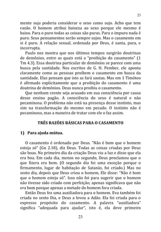 mente suja poderia considerar o sexo como sujo. Acho que tem
razão. O homem atribui baixeza ao sexo porque ele mesmo é
baixo. Para o puro todas as coisas são puras. Para o impuro nada é
puro. Seus pensamentos serão sempre sujos. Mas o casamento em
si é puro. A relação sexual, ordenada por Deus, é santa, pura, e
incorrupta.
Paulo nos mostra que nos últimos tempos surgirão doutrinas
de demônios, entre as quais está a “proibição do casamento” (1
Tm 4.3). Essa doutrina particular de demônios se parece com uma
busca pela santidade. Nos escritos de G. H. Pember, ele aponta
claramente como as pessoas proíbem o casamento em busca da
santidade. Elas pensam que isto as fará santas. Mas em 1 Timóteo
é afirmado explicitamente que a proibição do casamento é uma
doutrina de demônios. Deus nunca proibiu o casamento.
Que nenhum crente seja acusado em sua consciência por causa
desse ensino pagão. A consciência do sexo é natural e não
pecaminosa. O problema não está na presença desse instinto, mas
sim na transformação do mesmo em pecado. O instinto não é
pecaminoso, mas a maneira de tratar com ele o faz assim.
TRÊS RAZÕES BÁSICAS PARA O CASAMENTO
1) Para ajuda mútua.
O casamento é ordenado por Deus. “Não é bom que o homem
esteja só” (Gn 2.18), diz Deus. Todas as coisas criadas por Deus
são boas. No primeiro dia da criação Deus viu a luz e disse que ela
era boa. Em cada dia, menos no segundo, Deus proclamou que o
que fizera era bom. (O segundo dia foi uma exceção porque o
firmamento, lugar de habitação de Satanás, foi criado.) Mas no
sexto dia, depois que Deus criou o homem, Ele disse: “Não é bom
que o homem esteja só”. Isso não foi para sugerir que o homem
não tivesse sido criado com perfeição; apenas significava que não
era bom porque apenas a metade do homem fora criada.
Então Deus fez uma auxiliadora para o homem. Eva também foi
criada no sexto Dia, e Deus a levou a Adão. Ela foi criada para o
expresso propósito do casamento. A palavra “auxiliadora”
significa “adequada para ajudar”, isto é, ela deve primeiro
23
23
 