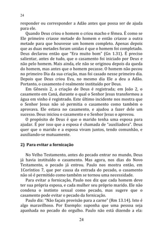 responder ou corresponder a Adão antes que possa ser de ajuda
para ele.
Quando Deus criou o homem o criou macho e fêmea. É como se
Ele primeiro criasse metade do homem e então criasse a outra
metade para que houvesse um homem completo. Apenas depois
que as duas metades foram unidas é que o homem foi completado.
Deus declarou então que “Era muito bom” (Gn 1.31). É preciso
salientar, antes de tudo, que o casamento foi iniciado por Deus e
não pelo homem. Mais ainda, ele não se originou depois da queda
do homem, mas antes que o homem pecasse. O homem não pecou
no primeiro Dia da sua criação, mas foi casado nesse primeiro dia.
Depois que Deus criou Eva, no mesmo dia Ele a deu a Adão.
Portanto, o casamento é realmente instituído por Deus.
Em Gênesis 2, a criação de Deus é registrada; em João 2, o
casamento em Caná, durante o qual o Senhor Jesus transformou a
água em vinho é registrado. Este último incidente nos mostra que
o Senhor Jesus não só permitia o casamento como também o
aprovava. Ele estava no casamento, e ajudou a fazer dele um
sucesso. Deus iniciou o casamento e o Senhor Jesus o aprovou.
O propósito de Deus é que o marido tenha uma esposa para
ajudar. É por isso que a esposa é chamada de “auxiliadora”. Deus
quer que o marido e a esposa vivam juntos, tendo comunhão, e
auxiliando-se mutuamente.
2) Para evitar a fornicação
No Velho Testamento, antes do pecado entrar no mundo, Deus
já havia instituído o casamento. Mas agora, nos dias do Novo
Testamento, o pecado já entrou. Paulo nos mostra então, em
1Coríntios 7, que por causa da entrada do pecado, o casamento
não só é permitido como também se tornou uma necessidade.
Para evitar a fornicação, Paulo nos diz que cada homem deve
ter sua própria esposa, e cada mulher seu próprio marido. Ele não
condena o instinto sexual como pecado, mas sugere que o
casamento pode evitar o pecado da fornicação.
Paulo diz: “Não façais provisão para a carne” (Rm 13.14). Isto é
algo maravilhoso. Por Exemplo: suponha que uma pessoa seja
apanhada no pecado do orgulho. Paulo não está dizendo a ela:
24
24
 