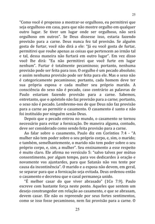 “Como você é propenso a mostrar-se orgulhoso, eu permitirei que
seja orgulhoso em casa, para que não mostre orgulho em qualquer
outro lugar. Se tiver um lugar onde ser orgulhoso, não será
orgulhoso em outros”. Se Deus dissesse isso, estaria fazendo
provisão para a carne. Deus nunca fez tal provisão. Se alguém
gosta de furtar, você não dirá a ele: “Já eu você gosta de furtar,
permitirei que roube apenas as coisas que pertencem ao irmão tal
e tal, dessa maneira não furtará em outro lugar”. Em vez disso
você lhe dirá: “Eu não permitirei que você furte em lugar
nenhum”. Furtar é totalmente pecaminoso; portanto, nenhuma
provisão pode ser feita para isso. O orgulho é um pecado absoluto;
e assim nenhuma provisão pode ser feita para ele. Mas o sexo não
é categoricamente pecaminoso; portanto, cada homem deve ter
sua própria esposa e cada mulher seu próprio marido. A
consciência do sexo não é pecado, caso contrário as palavras de
Paulo estariam fazendo provisão para a carne. Sabemos,
entretanto, que o apóstolo não faz provisão para a carne; portanto,
o sexo não é pecado. Lembremo-nos de que Deus não faz provisão
para a carne ao permitir o casamento. O casamento é santo e não
foi instituído por ninguém senão Deus.
Depois que o pecado entrou no mundo, o casamento se tornou
necessário para evitar a fornicação. De maneira alguma, contudo,
deve ser considerado como sendo feita provisão para a carne.
Ao falar sobre o casamento, Paulo diz em Coríntios 7:4 - “A
mulher não tem poder sobre o seu próprio corpo, e, sim, o marido;
e também, semelhantemente, o marido não tem poder sobre o seu
próprio corpo, e, sim, a mulher”. Seu ensinamento a esse respeito
é muito claro. Ele afirma no versículo 5: “salvo talvez por mútuo
consentimento, por algum tempo, para vos dedicardes à oração e
novamente vos ajuntardes, para que Satanás não vos tente por
causa da incontinência”. O marido e a esposa não devem, em geral,
se separar para que a fornicação seja evitada. Deus ordenou então
o casamento e decretou que o casal permaneça unido.
“É melhor casar do que viver abrasado” (1Co 7.9). Paulo
escreve com bastante força neste ponto. Aqueles que sentem um
desejo constrangedor em relação ao casamento, e que se abrasam,
devem casar. Ele não os repreende por seus fortes sentimentos,
como se isso fosse pecaminoso, nem faz provisão para a carne. O
25
25
 