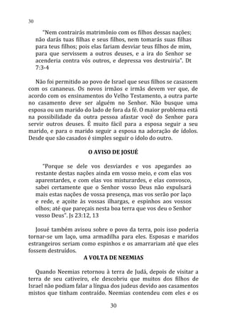 “Nem contrairás matrimônio com os filhos dessas nações;
não darás tuas filhas e seus filhos, nem tomarás suas filhas
para teus filhos; pois elas fariam desviar teus filhos de mim,
para que servissem a outros deuses, e a ira do Senhor se
acenderia contra vós outros, e depressa vos destruiria”. Dt
7:3-4
Não foi permitido ao povo de Israel que seus filhos se casassem
com os cananeus. Os novos irmãos e irmãs devem ver que, de
acordo com os ensinamentos do Velho Testamento, a outra parte
no casamento deve ser alguém no Senhor. Não busque uma
esposa ou um marido do lado de fora da fé. O maior problema está
na possibilidade da outra pessoa afastar você do Senhor para
servir outros deuses. É muito fácil para a esposa seguir a seu
marido, e para o marido seguir a esposa na adoração de ídolos.
Desde que são casados é simples seguir o ídolo do outro.
O AVISO DE JOSUÉ
“Porque se dele vos desviardes e vos apegardes ao
restante destas nações ainda em vosso meio, e com elas vos
aparentardes, e com elas vos misturardes, e elas convosco,
sabei certamente que o Senhor vosso Deus não expulsará
mais estas nações de vossa presença, mas vos serão por laço
e rede, e açoite às vossas ilhargas, e espinhos aos vossos
olhos; até que pareçais nesta boa terra que vos deu o Senhor
vosso Deus”. Js 23:12, 13
Josué também avisou sobre o povo da terra, pois isso poderia
tornar-se um laço, uma armadilha para eles. Esposas e maridos
estrangeiros seriam como espinhos e os amarrariam até que eles
fossem destruídos.
A VOLTA DE NEEMIAS
Quando Neemias retornou à terra de Judá, depois de visitar a
terra de seu cativeiro, ele descobriu que muitos dos filhos de
Israel não podiam falar a língua dos judeus devido aos casamentos
mistos que tinham contraído. Neemias contendeu com eles e os
30
30
 