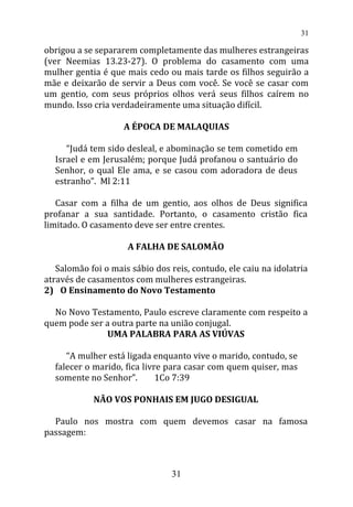 obrigou a se separarem completamente das mulheres estrangeiras
(ver Neemias 13.23-27). O problema do casamento com uma
mulher gentia é que mais cedo ou mais tarde os filhos seguirão a
mãe e deixarão de servir a Deus com você. Se você se casar com
um gentio, com seus próprios olhos verá seus filhos caírem no
mundo. Isso cria verdadeiramente uma situação difícil.
A ÉPOCA DE MALAQUIAS
“Judá tem sido desleal, e abominação se tem cometido em
Israel e em Jerusalém; porque Judá profanou o santuário do
Senhor, o qual Ele ama, e se casou com adoradora de deus
estranho”. Ml 2:11
Casar com a filha de um gentio, aos olhos de Deus significa
profanar a sua santidade. Portanto, o casamento cristão fica
limitado. O casamento deve ser entre crentes.
A FALHA DE SALOMÃO
Salomão foi o mais sábio dos reis, contudo, ele caiu na idolatria
através de casamentos com mulheres estrangeiras.
2) O Ensinamento do Novo Testamento
No Novo Testamento, Paulo escreve claramente com respeito a
quem pode ser a outra parte na união conjugal.
UMA PALABRA PARA AS VIÚVAS
“A mulher está ligada enquanto vive o marido, contudo, se
falecer o marido, fica livre para casar com quem quiser, mas
somente no Senhor”. 1Co 7:39
NÃO VOS PONHAIS EM JUGO DESIGUAL
Paulo nos mostra com quem devemos casar na famosa
passagem:
31
31
 
