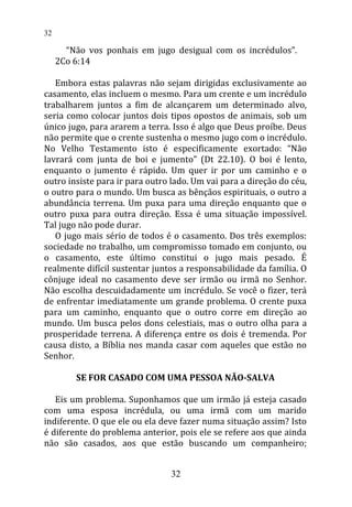 “Não vos ponhais em jugo desigual com os incrédulos”.
2Co 6:14
Embora estas palavras não sejam dirigidas exclusivamente ao
casamento, elas incluem o mesmo. Para um crente e um incrédulo
trabalharem juntos a fim de alcançarem um determinado alvo,
seria como colocar juntos dois tipos opostos de animais, sob um
único jugo, para ararem a terra. Isso é algo que Deus proíbe. Deus
não permite que o crente sustenha o mesmo jugo com o incrédulo.
No Velho Testamento isto é especificamente exortado: “Não
lavrará com junta de boi e jumento” (Dt 22.10). O boi é lento,
enquanto o jumento é rápido. Um quer ir por um caminho e o
outro insiste para ir para outro lado. Um vai para a direção do céu,
o outro para o mundo. Um busca as bênçãos espirituais, o outro a
abundância terrena. Um puxa para uma direção enquanto que o
outro puxa para outra direção. Essa é uma situação impossível.
Tal jugo não pode durar.
O jugo mais sério de todos é o casamento. Dos três exemplos:
sociedade no trabalho, um compromisso tomado em conjunto, ou
o casamento, este último constitui o jugo mais pesado. É
realmente difícil sustentar juntos a responsabilidade da família. O
cônjuge ideal no casamento deve ser irmão ou irmã no Senhor.
Não escolha descuidadamente um incrédulo. Se você o fizer, terá
de enfrentar imediatamente um grande problema. O crente puxa
para um caminho, enquanto que o outro corre em direção ao
mundo. Um busca pelos dons celestiais, mas o outro olha para a
prosperidade terrena. A diferença entre os dois é tremenda. Por
causa disto, a Bíblia nos manda casar com aqueles que estão no
Senhor.
SE FOR CASADO COM UMA PESSOA NÃO-SALVA
Eis um problema. Suponhamos que um irmão já esteja casado
com uma esposa incrédula, ou uma irmã com um marido
indiferente. O que ele ou ela deve fazer numa situação assim? Isto
é diferente do problema anterior, pois ele se refere aos que ainda
não são casados, aos que estão buscando um companheiro;
32
32
 