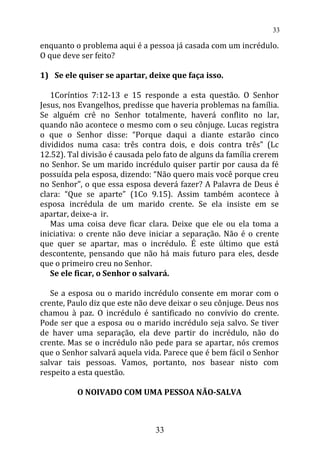 enquanto o problema aqui é a pessoa já casada com um incrédulo.
O que deve ser feito?
1) Se ele quiser se apartar, deixe que faça isso.
1Coríntios 7:12-13 e 15 responde a esta questão. O Senhor
Jesus, nos Evangelhos, predisse que haveria problemas na família.
Se alguém crê no Senhor totalmente, haverá conflito no lar,
quando não acontece o mesmo com o seu cônjuge. Lucas registra
o que o Senhor disse: “Porque daqui a diante estarão cinco
divididos numa casa: três contra dois, e dois contra três” (Lc
12.52). Tal divisão é causada pelo fato de alguns da família crerem
no Senhor. Se um marido incrédulo quiser partir por causa da fé
possuída pela esposa, dizendo: “Não quero mais você porque creu
no Senhor”, o que essa esposa deverá fazer? A Palavra de Deus é
clara: “Que se aparte” (1Co 9.15). Assim também acontece à
esposa incrédula de um marido crente. Se ela insiste em se
apartar, deixe-a ir.
Mas uma coisa deve ficar clara. Deixe que ele ou ela toma a
iniciativa: o crente não deve iniciar a separação. Não é o crente
que quer se apartar, mas o incrédulo. É este último que está
descontente, pensando que não há mais futuro para eles, desde
que o primeiro creu no Senhor.
Se ele ficar, o Senhor o salvará.
Se a esposa ou o marido incrédulo consente em morar com o
crente, Paulo diz que este não deve deixar o seu cônjuge. Deus nos
chamou à paz. O incrédulo é santificado no convívio do crente.
Pode ser que a esposa ou o marido incrédulo seja salvo. Se tiver
de haver uma separação, ela deve partir do incrédulo, não do
crente. Mas se o incrédulo não pede para se apartar, nós cremos
que o Senhor salvará aquela vida. Parece que é bem fácil o Senhor
salvar tais pessoas. Vamos, portanto, nos basear nisto com
respeito a esta questão.
O NOIVADO COM UMA PESSOA NÃO-SALVA
33
33
 