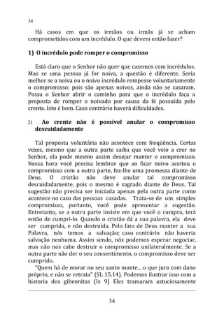 Há casos em que os irmãos ou irmãs já se acham
comprometidos com um incrédulo. O que devem então fazer?
1) O incrédulo pode romper o compromisso
Está claro que o Senhor não quer que casemos com incrédulos.
Mas se uma pessoa já for noiva, a questão é diferente. Seria
melhor se a noiva ou o noivo incrédulo rompesse voluntariamente
o compromisso; pois são apenas noivos, ainda não se casaram.
Possa o Senhor abrir o caminho para que o incrédulo faça a
proposta de romper o noivado por causa da fé possuída pelo
crente. Isto é bom. Caso contrário haverá dificuldades.
2) Ao crente não é possível anular o compromisso
descuidadamente
Tal proposta voluntária não acontece com freqüência. Certas
vezes, mesmo que a outra parte saiba que você veio a crer no
Senhor, ela pode mesmo assim desejar manter o compromisso.
Nessa hora você precisa lembrar que ao ficar noivo aceitou o
compromisso com a outra parte, fez-lhe uma promessa diante de
Deus. O cristão não deve anular tal compromisso
descuidadamente, pois o mesmo é sagrado diante de Deus. Tal
sugestão não precisa ser iniciada apenas pela outra parte como
acontece no caso das pessoas casadas. Trata-se de um simples
compromisso, portanto, você pode apresentar a sugestão.
Entretanto, se a outra parte insiste em que você o cumpra, terá
então de cumpri-lo. Quando o cristão dá a sua palavra, ela deve
ser cumprida, e não destruída. Pelo fato de Deus manter a sua
Palavra, nós temos a salvação; caso contrário não haveria
salvação nenhuma. Assim sendo, nós podemos esperar negociar,
mas não nos cabe destruir o compromisso unilateralmente. Se a
outra parte não der o seu consentimento, o compromisso deve ser
cumprido.
“Quem há de morar no seu santo monte... o que jura com dano
próprio, e não se retrata" (SL 15.14). Podemos ilustrar isso com a
historia dos gibeonitas (Is 9) Eles tramaram astuciosamente
34
34
 