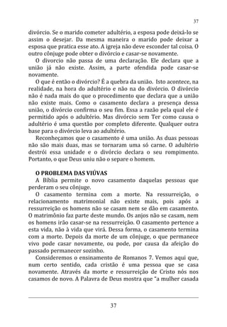 divórcio. Se o marido cometer adultério, a esposa pode deixá-lo se
assim o desejar. Da mesma maneira o marido pode deixar a
esposa que pratica esse ato. A igreja não deve esconder tal coisa. O
outro cônjuge pode obter o divórcio e casar-se novamente.
O divorcio não passa de uma declaração. Ele declara que a
união já não existe. Assim, a parte ofendida pode casar-se
novamente.
O que é então o divórcio? É a quebra da união. Isto acontece, na
realidade, na hora do adultério e não na do divórcio. O divórcio
não é nada mais do que o procedimento que declara que a união
não existe mais. Como o casamento declara a presença dessa
união, o divórcio confirma o seu fim. Essa a razão pela qual ele é
permitido após o adultério. Mas divórcio sem Ter como causa o
adultério é uma questão por completo diferente. Qualquer outra
base para o divórcio leva ao adultério.
Reconheçamos que o casamento é uma união. As duas pessoas
não são mais duas, mas se tornaram uma só carne. O adultério
destrói essa unidade e o divórcio declara o seu rompimento.
Portanto, o que Deus uniu não o separe o homem.
O PROBLEMA DAS VIÚVAS
A Bíblia permite o novo casamento daquelas pessoas que
perderam o seu cônjuge.
O casamento termina com a morte. Na ressurreição, o
relacionamento matrimonial não existe mais, pois após a
ressurreição os homens não se casam nem se dão em casamento.
O matrimônio faz parte deste mundo. Os anjos não se casam, nem
os homens irão casar-se na ressurreição. O casamento pertence a
esta vida, não à vida que virá. Dessa forma, o casamento termina
com a morte. Depois da morte de um cônjuge, o que permanece
vivo pode casar novamente, ou pode, por causa da afeição do
passado permanecer sozinho.
Consideremos o ensinamento de Romanos 7. Vemos aqui que,
num certo sentido, cada cristão é uma pessoa que se casa
novamente. Através da morte e ressurreição de Cristo nós nos
casamos de novo. A Palavra de Deus mostra que “a mulher casada
37
37
 