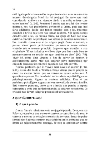 está ligada pela lei ao marido, enquanto ele vive; mas, se o mesmo
morrer, desobrigada ficará da lei conjugal. De sorte que será
considerada adúltera se, vivendo ainda o marido, unir-se com
outro homem” (v. 2-3). Romanos 7 ensina que se a lei não tivesse
morrido, nós não poderíamos pertencer a Cristo, pois isto nos
faria adúlteros, desde que fomos casados com a lei. Podemos
escolher a Cristo hoje sem nos tornar adúltero. Nós agora somos
casados com a lei. Da mesma forma, na igreja de hoje não deve
existir o conceito de proibição dos viúvos se casarem novamente.
Um conceito como esse é de origem pagã. Como é natural, a
pessoa viúva pode perfeitamente permanecer nesse estado,
vivendo sob o mesmo princípio daqueles que mantém a sua
virgindade. “E aos solteiros e viúvos digo que lhes seria bom se
permanecessem no estado em que também eu vivo” (1Co 7.8).
Viver só, como uma virgem, a fim de servir ao Senhor, é
absolutamente certo. Mas não contrair novo matrimônio por
causa da censura e de conceito mundano não está correto.
“Quero, portanto, que as viúvas mais novas se casem” (1 Tm
5.14), assim diz Paulo a Timóteo. Essas viúvas jovens podem se
casar da mesma forma que os viúvos se casam outra vez. A
questão é a pessoa Ter ou não tal necessidade, seja fisiológica ou
psicologicamente. Alguns se sentem solitários. Esse é um
problema psicológico. Alguns sentem necessidade de uma família.
Está correto, portanto, tanto para o irmão que perdeu a esposa
como para a irmã que perdeu o marido, se casarem novamente. Os
cristãos não devem julgar as pessoas sob este aspecto.
A QUESTÃO DO PECADO
1) O que é pecado
O sexo fora do relacionamento conjugal é pecado. Deus, em sua
Palavra, reconhece que o sexo é correto, a consciência do sexo é
correta, e mesmo as relações sexuais são corretas. Sentir impulso
sexual não é apenas correto, mas também santo, contanto que se
limite ao relacionamento conjugal. Se isso se apresentar dentro
38
38
 