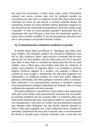 dos laços do casamento, é tanto certo como santo. Precisamos
ensinar aos novos crentes que não há nenhum pecado na
consciência do sexo nem no impulso sexual. Mas Deus coloca uma
restrição em torno do ato sexual: é correto somente dentro do
casamento, dentro da união marido-esposa. Qualquer impulso ou
ato sexual fora do casamento é pecaminoso. Você está vendo o que
é pecado? O sexo se torna pecado quando é praticado fora do
casamento. Por que? Porque o sexo fora do casamento quebra a
união entre marido e mulher. É um ato pecaminoso não pelo sexo
em si, mas porque a sua pratica destrói a união.
2) O consentimento voluntário estabelece o pecado
O Senhor Jesus disse em Mateus 5: “Qualquer que olhar para
uma mulher com intenção impura, no coração já adulterou com
ela” (v. 28). A palavra “olhar” aqui, envolve a vontade. Não se trata
apenas de ver uma mulher, mas de olhar para ela. Ver é passivo,
mas olhar é ativo. Não é o acender da cobiça pelo fato de ver uma
mulher, mas o olhar para uma mulher pelo fato de cobiçá-la. A
cobiça vem primeiro. O segundo olhar é na realidade o terceiro
degrau. Primeiro alguém vê a mulher, em seguida a cobiça se
acende em seu coração e, finalmente, ele olha pela Segunda vez,
cobiçando-a. As mulheres podem ser vistas por todos. Algumas
pessoas, entretanto, não têm qualquer controle sobre si mesmas.
Elas começam a Ter pensamentos sensuais e também aceitam
esses pensamentos malignos induzidos por Satanás. Elas se viram
e olham pela segunda vez. Isto é pecado.
Em outras palavras, o que Mateus 5 quer dizer é que aquele que
olha para uma mulher com pensamentos sensuais em sua mente,
já cometeu adultério em seu coração. Não é o primeiro olhar que
está sendo considerado aqui. Uma pessoa pode ver uma mulher na
rua casualmente e não peca se resistir aos pensamentos sensuais
que Satanás tenta despertar em sua mente. Apenas quando se
volta e olha pela segunda vez é que realmente peca. Lembre-se,
portanto, consciência do sexo não é pecado, mas o consentimento
do desejo é pecado, pois o desejo consente com o sexo fora do
39
39
 
