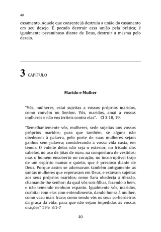 casamento. Aquele que consente já destruiu a união do casamento
em seu desejo. É pecado destruir essa união pela prática; é
igualmente pecaminoso diante de Deus, destruir a mesma pelo
desejo.
3 CAPÍTULO
Marido e Mulher
“Vós, mulheres, estai sujeitas a vossos próprios maridos,
como convém no Senhor. Vós, maridos, amai a vossas
mulheres e não vos irriteis contra elas”. Cl 3:18, 19.
“Semelhantemente vós, mulheres, sede sujeitas aos vossos
próprios maridos; para que também, se alguns não
obedecem à palavra, pelo porte de suas mulheres sejam
ganhos sem palavra; considerando a vossa vida casta, em
temor. O enfeite delas não seja o exterior, no frisado dos
cabelos, no uso de jóias de ouro, na compostura de vestidos;
mas o homem encoberto no coração; no incorruptível trajo
de um espírito manso e quieto, que é precioso diante de
Deus. Porque assim se adornavam também antigamente as
santas mulheres que esperavam em Deus, e estavam sujeitas
aos seus próprios maridos; como Sara obedecia a Abraão,
chamando-lhe senhor; da qual vós sois filhas, fazendo o bem,
e não temendo nenhum espanto. Igualmente vós, maridos,
coabitai com elas com entendimento, dando honra à mulher,
como vaso mais fraco; como sendo vós os seus co-herdeiros
da graça da vida; para que não sejam impedidas as vossas
orações” 1 Pe 3:1-7
40
40
 