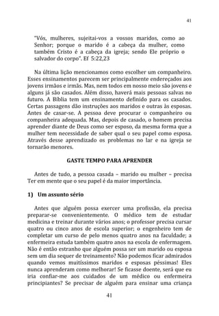 “Vós, mulheres, sujeitai-vos a vossos maridos, como ao
Senhor; porque o marido é a cabeça da mulher, como
também Cristo é a cabeça da igreja; sendo Ele próprio o
salvador do corpo”. Ef 5:22,23
Na última lição mencionamos como escolher um companheiro.
Esses ensinamentos parecem ser principalmente endereçados aos
jovens irmãos e irmãs. Mas, nem todos em nosso meio são jovens e
alguns já são casados. Além disso, haverá mais pessoas salvas no
futuro. A Bíblia tem um ensinamento definido para os casados.
Certas passagens dão instruções aos maridos e outras às esposas.
Antes de casar-se. A pessoa deve procurar o companheiro ou
companheira adequada. Mas, depois de casado, o homem precisa
aprender diante de Deus como ser esposo, da mesma forma que a
mulher tem necessidade de saber qual o seu papel como esposa.
Através desse aprendizado os problemas no lar e na igreja se
tornarão menores.
GASTE TEMPO PARA APRENDER
Antes de tudo, a pessoa casada – marido ou mulher – precisa
Ter em mente que o seu papel é da maior importância.
1) Um assunto sério
Antes que alguém possa exercer uma profissão, ela precisa
preparar-se convenientemente. O médico tem de estudar
medicina e treinar durante vários anos; o professor precisa cursar
quatro ou cinco anos de escola superior; o engenheiro tem de
completar um curso de pelo menos quatro anos na faculdade; a
enfermeira estuda também quatro anos na escola de enfermagem.
Não é então estranho que alguém possa ser um marido ou esposa
sem um dia sequer de treinamento? Não podemos ficar admirados
quando vemos muitíssimos maridos e esposas péssimas! Eles
nunca aprenderam como melhorar! Se ficasse doente, será que eu
iria confiar-me aos cuidados de um médico ou enfermeira
principiantes? Se precisar de alguém para ensinar uma criança
41
41
 
