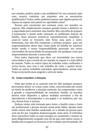 nos estudos, pediria ajuda a um analfabeto? Se vou construir uma
casa, ousaria contratar um arquiteto sem as necessárias
qualificações? Como, então, podemos pensar que alguém possa ser
esposo ou esposa sem jamais ter aprendido como?
Nossos pais raramente nos ensinam como ser maridos ou
esposas. Nós simplesmente casamos quando temos o dinheiro ou
a capacidade para sustentar uma família. Mas esta falta de preparo
é justamente o ponto onde começam os problemas futuros da
família. Duas pessoas sentem-se repentinamente impelidas a
casar-se como se tivessem sido feitas uma para a outra.
Entretanto, elas não têm realmente o mínimo preparo para um
empreendimento desse tipo. Como pode tal família ter sucesso?
Assim sendo, é nossa responsabilidade persuadir aos novos
convertidos da necessidade da preparação em qualquer coisa que
empreendamos durante a nossa vida.
Uma outra impressão que deve ser transmitida aos novos
convertidos é que a tarefa de ser marido ou esposa é a mais difícil
do mundo. Todos os outros tipos de trabalho estão confinados a
certas horas, mas este é um trabalho de vinte e quatro horas.
Todos os outros trabalhos concedem aposentadoria, menos este.
Trata-se da tarefa mais exigente e séria de todas.
2) Como remediar a situação
Visto que tantos já se casaram sem ter tido qualquer preparo,
precisamos deixar as coisas como estão, concentrando-nos assim
na tarefa de melhorar a situação existente. Ao compreender como
é grande a responsabilidade de constituir família, os maridos
devem estar dispostos a aplicar medidas corretivas a fim de
aprenderem a desempenhar o seu papal; e as mulheres, por sua
vez, devem fazer o mesmo.
Embora tenha sido treinada para tratar a família como o faria
um profissional, a pessoa mesmo assim pode falhar. Quanto mais
então estará uma família condenada, se a atitude da pessoa para
com ela for por completo despreocupada, nada séria. O indivíduo
deve concentrar todas as suas energias no casamento e manter-se
mais diligentemente ocupado com ele do que com outras coisas. A
família não escapará ao fracasso se for tratada com leviandade. De
42
42
 