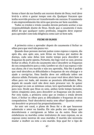 forma a fazer da sua família um sucesso diante de Deus, você deve
levá-la a sério e gastar tempo com ela. Qualquer fracasso que
tenha ocorrido precisa ser transformado em sucesso. O casamento
é um empreendimento tão sério que precisa ser bem sucedido.
Todos os irmãos e irmãs casados devem portanto aceitar a sua
responsabilidade diante de Deus. Desde que o casamento é mais
difícil do que qualquer outra profissão, ninguém deve esperar
para aprender com toda diligência como sair-se bem nele.
FECHE OS OLHOS
A primeira coisa a aprender depois do casamento é fechar os
olhos para que você não possa ver.
Quando duas pessoas moram juntas como esposa e esposo, dia
após dia, ano após ano, sem férias ou licença por motivo de
doença, cada uma delas tem muito tempo para descobrir as
fraquezas da parte oposta. Portanto, tão logo você se case, precisa
fechar os olhos. O alvo do casamento não é descobrir as fraquezas
do seu companheiro para a vida. Lembre-se: ela é sua esposa e não
sua aluna; ele é seu marido e não seu aprendiz.. Não lhe é pedido
que você descubra as dificuldades e fraquezas de seu cônjuge e o
ajude a corrigi-las. Uma família deve ser edificada sobre um
alicerce sólido. Portanto, antes de se casar você deve abrir bem os
olhos para ver tudo, até mesmo as possíveis dificuldades. Mas,
depois de casado você não deve mais procurar ver. Se quiser
preocupar-se com as mínimas coisas, terá oportunidade de sobra
para isso. Desde que Deus os uniu, ambos terão tempo bastante,
talvez cinqüenta anos, para descobrir as fraquezas um do outro.
Por esta razão, a primeira coisa que os irmãos e irmãs devem
fazer, é fechar os olhos para as dificuldades e fraquezas de seus
companheiros. Você descobrirá muita sem olhar! Quantas outras
vai descobrir se procurá-las propositadamente.
Ao unir um casal, o plano de Deus foi o de que houvesse
submissão e amor na família. Ele não pediu aos cônjuges que
descobrissem e corrigissem as faltas ou do outro. Deus não
estabeleceu os maridos como instrutores de suas esposas, ou as
esposas como mestras de seus maridos. O marido não necessita
mudar a mulher ou esta a seu marido. Seja qual for o tipo de
43
43
 