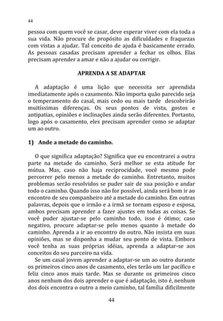 pessoa com quem você se casar, deve esperar viver com ela toda a
sua vida. Não procure de propósito as dificuldades e fraquezas
com vistas a ajudar. Tal conceito de ajuda é basicamente errado.
As pessoas casadas precisam aprender a fechar os olhos. Elas
precisam aprender a amar e não a ajudar ou corrigir.
APRENDA A SE ADAPTAR
A adaptação é uma lição que necessita ser aprendida
imediatamente após o casamento. Não importa quão parecido seja
o temperamento do casal, mais cedo ou mais tarde descobrirão
muitíssimas diferenças. Os seus pontos de vista, gostos e
antipatias, opiniões e inclinações ainda serão diferentes. Portanto,
logo após o casamento, eles precisam aprender como se adaptar
um ao outro.
1) Ande a metade do caminho.
O que significa adaptação? Significa que eu encontrarei a outra
parte na metade do caminho. Será melhor se esta atitude for
mútua. Mas, caso não haja reciprocidade, você mesmo pode
percorrer pelo menos a metade do caminho. Entretanto, muitos
problemas serão resolvidos se puder sair de sua posição e andar
todo o caminho. Quando isso não for possível, ainda será bom ir ao
encontro de seu companheiro até a metade do caminho. Em outras
palavras, depois que o irmão e a irmã se tornam esposo e esposa,
ambos precisam aprender a fazer ajustes em todas as coisas. Se
você puder ajustar-se pelo caminho todo, isso é ótimo; caso
negativo, procure adaptar-se pelo menos quanto à metade do
caminho. Aprenda a ir ao encontro do outro. Não insista em suas
opiniões, mas se disponha a mudar seu ponto de vista. Embora
você tenha as suas próprias idéias, aprenda a adaptar-se aos
conceitos do seu parceiro na vida.
Se um casal jovem aprender a adaptar-se um ao outro durante
os primeiros cinco anos de casamento, eles terão um lar pacífico e
feliz cinco anos mais tarde. Mas se durante os primeiros cinco
anos nenhum dos dois aprender o que é adaptação, isto é, nenhum
dos dois encontra o outro a meio caminho, tal família dificilmente
44
44
 