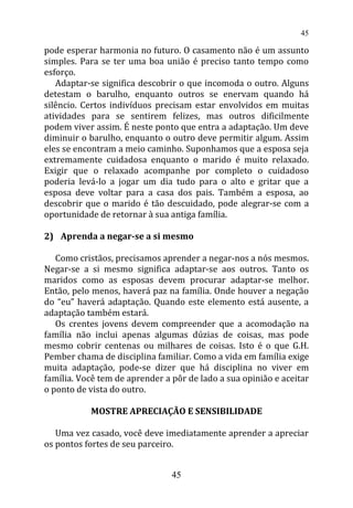 pode esperar harmonia no futuro. O casamento não é um assunto
simples. Para se ter uma boa união é preciso tanto tempo como
esforço.
Adaptar-se significa descobrir o que incomoda o outro. Alguns
detestam o barulho, enquanto outros se enervam quando há
silêncio. Certos indivíduos precisam estar envolvidos em muitas
atividades para se sentirem felizes, mas outros dificilmente
podem viver assim. É neste ponto que entra a adaptação. Um deve
diminuir o barulho, enquanto o outro deve permitir algum. Assim
eles se encontram a meio caminho. Suponhamos que a esposa seja
extremamente cuidadosa enquanto o marido é muito relaxado.
Exigir que o relaxado acompanhe por completo o cuidadoso
poderia levá-lo a jogar um dia tudo para o alto e gritar que a
esposa deve voltar para a casa dos pais. Também a esposa, ao
descobrir que o marido é tão descuidado, pode alegrar-se com a
oportunidade de retornar à sua antiga família.
2) Aprenda a negar-se a si mesmo
Como cristãos, precisamos aprender a negar-nos a nós mesmos.
Negar-se a si mesmo significa adaptar-se aos outros. Tanto os
maridos como as esposas devem procurar adaptar-se melhor.
Então, pelo menos, haverá paz na família. Onde houver a negação
do “eu” haverá adaptação. Quando este elemento está ausente, a
adaptação também estará.
Os crentes jovens devem compreender que a acomodação na
família não inclui apenas algumas dúzias de coisas, mas pode
mesmo cobrir centenas ou milhares de coisas. Isto é o que G.H.
Pember chama de disciplina familiar. Como a vida em família exige
muita adaptação, pode-se dizer que há disciplina no viver em
família. Você tem de aprender a pôr de lado a sua opinião e aceitar
o ponto de vista do outro.
MOSTRE APRECIAÇÃO E SENSIBILIDADE
Uma vez casado, você deve imediatamente aprender a apreciar
os pontos fortes de seu parceiro.
45
45
 