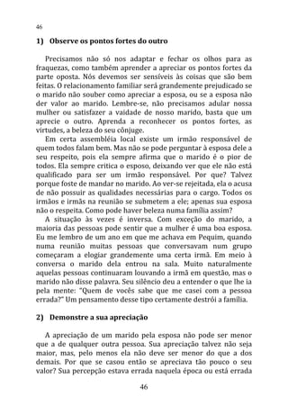 1) Observe os pontos fortes do outro
Precisamos não só nos adaptar e fechar os olhos para as
fraquezas, como também aprender a apreciar os pontos fortes da
parte oposta. Nós devemos ser sensíveis às coisas que são bem
feitas. O relacionamento familiar será grandemente prejudicado se
o marido não souber como apreciar a esposa, ou se a esposa não
der valor ao marido. Lembre-se, não precisamos adular nossa
mulher ou satisfazer a vaidade de nosso marido, basta que um
aprecie o outro. Aprenda a reconhecer os pontos fortes, as
virtudes, a beleza do seu cônjuge.
Em certa assembléia local existe um irmão responsável de
quem todos falam bem. Mas não se pode perguntar à esposa dele a
seu respeito, pois ela sempre afirma que o marido é o pior de
todos. Ela sempre critica o esposo, deixando ver que ele não está
qualificado para ser um irmão responsável. Por que? Talvez
porque foste de mandar no marido. Ao ver-se rejeitada, ela o acusa
de não possuir as qualidades necessárias para o cargo. Todos os
irmãos e irmãs na reunião se submetem a ele; apenas sua esposa
não o respeita. Como pode haver beleza numa família assim?
A situação às vezes é inversa. Com exceção do marido, a
maioria das pessoas pode sentir que a mulher é uma boa esposa.
Eu me lembro de um ano em que me achava em Pequim, quando
numa reunião muitas pessoas que conversavam num grupo
começaram a elogiar grandemente uma certa irmã. Em meio à
conversa o marido dela entrou na sala. Muito naturalmente
aquelas pessoas continuaram louvando a irmã em questão, mas o
marido não disse palavra. Seu silêncio deu a entender o que lhe ia
pela mente: “Quem de vocês sabe que me casei com a pessoa
errada?” Um pensamento desse tipo certamente destrói a família.
2) Demonstre a sua apreciação
A apreciação de um marido pela esposa não pode ser menor
que a de qualquer outra pessoa. Sua apreciação talvez não seja
maior, mas, pelo menos ela não deve ser menor do que a dos
demais. Por que se casou então se apreciava tão pouco o seu
valor? Sua percepção estava errada naquela época ou está errada
46
46
 