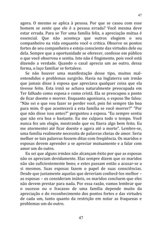 agora. O mesmo se aplica à pessoa. Por que se casou com esse
homem se sente que ele é a pessoa errada? Você mesma deve
estar errada. Para se Ter uma família feliz, a apreciação mútua é
essencial. Que não aconteça que outros elogiem o seu
companheiro na vida enquanto você o critica. Observe os pontos
fortes de seu companheiro e esteja consciente das virtudes dele ou
dela. Sempre que a oportunidade se oferecer, confesse em público
o que você observou e sentiu. Isto não é fingimento, pois você está
dizendo a verdade. Quando o casal aprecia um ao outro, dessa
forma, o laço familiar se fortalece.
Se não houver uma manifestação desse tipo, muitos mal-
entendidos e problemas surgirão. Havia na Inglaterra um irmão
que jamais disse à esposa que apreciava qualquer coisa que ela
tivesse feito. Esta irmã se achava naturalmente preocupada em
Ter falhado como esposa e como cristã. Ela se preocupou a ponto
de ficar doente e morrer. Enquanto agonizava, o esposo lhe falou:
“Não sei o que vou fazer se perder você, pois foi sempre tão boa
para mim. O que acontecerá a esta família se você morrer?” “Por
que não disse isso antes?” perguntou a esposa. “Eu sempre sentia
que não era boa o bastante. Eu me culpava todo o tempo. Você
nunca fez um elogio, mostrando que eu fizera algo bem feito. Eu
me atormentei até ficar doente e agora até a morte”. Lembre-se,
uma família realmente necessita de palavras cheias de amor. Seria
melhor se tais palavras fossem ditas com freqüência. Os maridos e
esposas devem aprender a se apreciar mutuamente e a falar com
amor um do outro.
Eu sei que alguns irmãos não alcançam êxito por que as esposas
não os apreciam devidamente. Elas sempre dizem que os maridos
não são suficientemente bons; e estes passam então a acusar-se a
si mesmos. Suas esposas fazem o papel de suas consciências.
Desde que justamente aquelas que deveriam conhecê-los melhor –
as esposas – os consideram inúteis, os maridos concluem que eles
não devem prestar para nada. Por essa razão, vamos lembrar que
o sucesso ou o fracasso de uma família depende muito da
apreciação e do reconhecimento dos pontos fortes e das virtudes
de cada um, tanto quanto da restrição em notar as fraquezas e
problemas um do outro.
47
47
 