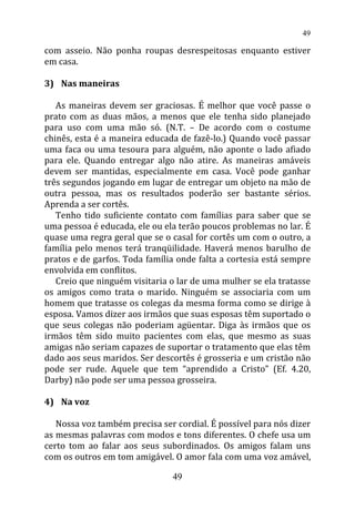 com asseio. Não ponha roupas desrespeitosas enquanto estiver
em casa.
3) Nas maneiras
As maneiras devem ser graciosas. É melhor que você passe o
prato com as duas mãos, a menos que ele tenha sido planejado
para uso com uma mão só. (N.T. – De acordo com o costume
chinês, esta é a maneira educada de fazê-lo.) Quando você passar
uma faca ou uma tesoura para alguém, não aponte o lado afiado
para ele. Quando entregar algo não atire. As maneiras amáveis
devem ser mantidas, especialmente em casa. Você pode ganhar
três segundos jogando em lugar de entregar um objeto na mão de
outra pessoa, mas os resultados poderão ser bastante sérios.
Aprenda a ser cortês.
Tenho tido suficiente contato com famílias para saber que se
uma pessoa é educada, ele ou ela terão poucos problemas no lar. É
quase uma regra geral que se o casal for cortês um com o outro, a
família pelo menos terá tranqüilidade. Haverá menos barulho de
pratos e de garfos. Toda família onde falta a cortesia está sempre
envolvida em conflitos.
Creio que ninguém visitaria o lar de uma mulher se ela tratasse
os amigos como trata o marido. Ninguém se associaria com um
homem que tratasse os colegas da mesma forma como se dirige à
esposa. Vamos dizer aos irmãos que suas esposas têm suportado o
que seus colegas não poderiam agüentar. Diga às irmãos que os
irmãos têm sido muito pacientes com elas, que mesmo as suas
amigas não seriam capazes de suportar o tratamento que elas têm
dado aos seus maridos. Ser descortês é grosseria e um cristão não
pode ser rude. Aquele que tem “aprendido a Cristo” (Ef. 4.20,
Darby) não pode ser uma pessoa grosseira.
4) Na voz
Nossa voz também precisa ser cordial. É possível para nós dizer
as mesmas palavras com modos e tons diferentes. O chefe usa um
certo tom ao falar aos seus subordinados. Os amigos falam uns
com os outros em tom amigável. O amor fala com uma voz amável,
49
49
 