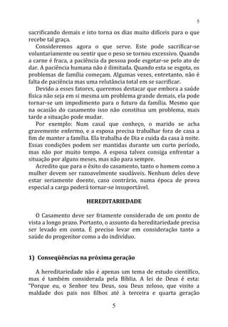 sacrificando demais e isto torna os dias muito difíceis para o que
recebe tal graça.
Consideremos agora o que serve. Este pode sacrificar-se
voluntariamente ou sentir que o peso se tornou excessivo. Quando
a carne é fraca, a paciência da pessoa pode esgotar-se pelo ato de
dar. A paciência humana não é ilimitada. Quando esta se esgota, os
problemas de família começam. Algumas vezes, entretanto, não é
falta de paciência mas uma relutância total em se sacrificar.
Devido a esses fatores, queremos destacar que embora a saúde
física não seja em si mesma um problema grande demais, ela pode
tornar-se um impedimento para o futuro da família. Mesmo que
na ocasião do casamento isso não constitua um problema, mais
tarde a situação pode mudar.
Por exemplo: Num casal que conheço, o marido se acha
gravemente enfermo, e a esposa precisa trabalhar fora de casa a
fim de manter a família. Ela trabalha de Dia e cuida da casa à noite.
Essas condições podem ser mantidas durante um curto período,
mas não por muito tempo. A esposa talvez consiga enfrentar a
situação por alguns meses, mas não para sempre.
Acredito que para o êxito do casamento, tanto o homem como a
mulher devem ser razoavelmente saudáveis. Nenhum deles deve
estar seriamente doente, caso contrário, numa época de prova
especial a carga poderá tornar-se insuportável.
HEREDITARIEDADE
O Casamento deve ser friamente considerado de um ponto de
vista a longo prazo. Portanto, o assunto da hereditariedade precisa
ser levado em conta. É preciso levar em consideração tanto a
saúde do progenitor como a do indivíduo.
1) Conseqüências na próxima geração
A hereditariedade não é apenas um tema de estudo científico,
mas é também considerada pela Bíblia. A lei de Deus é esta:
“Porque eu, o Senhor teu Deus, sou Deus zeloso, que visito a
maldade dos pais nos filhos até à terceira e quarta geração
5
5
 