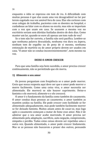 enquanto o ódio se expressa em tom de ira. A dificuldade com
muitas pessoas é que elas usam uma voz desagradável no lar por
terem esgotado sua voz amável fora de casa. Elas são corteses com
seus colegas de trabalho, pacientes com os doentes no hospital, e
cuidadosas ao falar com os alunos na escola; mas não se importam
com a voz que usam em casa. Se usassem a mesma voz no
escritório seriam sem dúvidas fuziladas dentro de dois dias. Como
manter um lar, quando se ouve ali apenas um tom rude de voz?
Se o tom não for correto, a família não será pacífica. Lembre-se
que nenhuma palavra descuidada, nenhuma voz dura ou áspera,
nenhum tom de orgulho ou de pena de si mesmo, nenhuma
entonação de martírio ou de amor próprio devem ser usados em
casa. “O amor não se conduz inconvenientemente”, nem mesmo na
voz.
DEIXE O AMOR CRESCER
Para que uma família seja bem sucedida, o amor precisa crescer
continuamente, não se permitindo que ele morra.
1) Alimente o seu amor
Os jovens perguntam com freqüência se o amor pode morrer.
Creio que nossa resposta aqui deve ser que o amor pode morrer e
morre facilmente. Como uma coisa viva, o amor necessita ser
alimentado. Ele morrerá se não houver suprimento. Deixe-o
faminto e ele morrerá; alimente-o e ele crescerá.
O amor é o fundamento da família como também do casamento.
O amor conduz duas pessoas ao casamento; o amor também as
mantém unidas na família. Ele pode crescer com facilidade se for
alimentado adequadamente, mas pode também facilmente morrer
se for deixado faminto. Muitos amam antes de casar-se, mas logo
após o casamento começam a matar de fome esse amor. Não é de
admirar que o seu amor acabe morrendo. O amor precisa ser
alimentado pela adaptação, sacrifício, auto-negação, compreensão,
simpatia e perdão. Todas estas coisas devem ser repetidas uma e
outra vez. Quando alimentado, o amor pode crescer lindamente.
Mas se as pessoas não buscarem o prazer dos outros, pensando
50
50
 