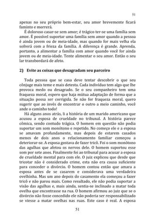 apenas no seu próprio bem-estar, seu amor brevemente ficará
faminto e morrerá.
É doloroso casar-se sem amor; é trágico ter-se uma família sem
amor. É possível suportar uma família sem amor quando a pessoa
é ainda jovem ou de meia-idade, mas quando for mais velha ela
sofrerá com a frieza da família. A diferença é grande. Aprenda,
portanto, a alimentar a família com amor quando você for ainda
jovem ou de meia-idade. Tente alimentar o seu amor. Então o seu
lar transbordará de afeto.
2) Evite as coisas que desagradam seu parceiro
Toda pessoa que se casa deve tentar descobrir o que seu
cônjuge mais teme e mais detesta. Cada indivíduo tem algo que lhe
provoca medo ou desagrado. Se o seu companheiro tem uma
fraqueza moral, espero que haja mútua adaptação de forma que a
situação possa ser corrigida. Se não for fraqueza moral, quero
sugerir que ao invés de encontrar o outro a meio caminho, você
ande o caminho todo!
Há alguns anos atrás, li a história de um marido americano que
acusou a esposa de crueldade no tribunal. A história parece
cômica, sendo contudo trágica. O homem em questão não podia
suportar um som monótono e repetido. No começo ele e a esposa
se amavam profundamente, mas depois de estarem casados
menos de dois anos o relacionamento familiar começou a
deteriorar-se. A esposa gostava de fazer tricô. Foi o som monótono
das agulhas que afetou os nervos dele. O homem suportou esse
som por sete anos. Finalmente foi ao tribunal para acusar a esposa
de crueldade mental para com ele. O juiz explicou que desde que
tricotar não é considerado crime, esta não era causa suficiente
para conceder o divórcio. O homem contou então que amara a
esposa antes de se casarem e considerava uma verdadeira
ovelhinha. Mas um ano depois do casamento ela começou a fazer
tricô e não parou mais. Como resultado, ele não podia suportar a
visão das agulhas e, mais ainda, sentia-se inclinado a matar toda
ovelha que encontrasse na rua. O homem afirmou ao juiz que se o
divórcio não fosse concedido ele não poderia ser responsabilizado
se viesse a matar ovelhas nas ruas. Este caso é real. A esposa
51
51
 
