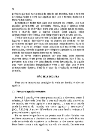 pensara que não havia nada de arredo em tricotar, mas o homem
detestava tanto o som das agulhas que isso o tornou disposto a
matar uma ovelha.
Lembrem-se, todos têm algo que odeiam ou temem. Isso não
envolve geralmente um problema moral, mas é apenas uma
característica do indivíduo. Para que uma família tenha sucesso,
nem o marido nem a esposa devem fazer aquela coisa
aparentemente inofensiva que é importante para a outra pessoa.
Tenho tido muito contato com famílias em Shangai e em outros
lugares e tenho descoberto que os pontos de conflito no lar
geralmente surgem por causa de assuntos insignificantes. Para os
de fora e para os amigos esses assuntos são realmente coisas
minúsculas, contudo esgotam por completo a paciência da pessoa
quando acontecem repetidamente na família.
Que os novos crentes possam ver que para duas pessoas
viverem juntas é um ponto de estrema delicadeza. Não é fácil e,
portanto, não deve ser considerado como leviandade. Se aquilo
que você considera insignificante vem a ser algo que o seu
companheiro detesta. Fazê-lo é usar de crueldade mental para
com ele.
NÃO SEJA EGOÍSTA
Uma outra importante condição da vida em família é não ser
egoísta.
1) Procure agradar o outro!
Se você é casado, viva como pessoa casada, e não como quem é
solteiro. A Palavra de Deus diz: “o que está casado cuida das coisas
do mundo, em como agradar a sua esposa.. . a que está casada
cuida das coisas do mundo, em como agradar a seu esposo”
(1Co. 7.33,34). A maior dificuldade que uma família enfrenta é
provavelmente o egoísmo.
Eu me recordo que houve um pastor nos Estados Unidos que
realizou setecentos e cinqüenta casamentos em sua vida. Durante
cada cerimônia ele exortava os nubentes a não serem egoístas.
Deve haver amor e não egoísmo na vida de casado. Durante sua
52
52
 