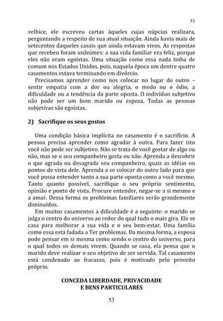 velhice, ele escreveu cartas àqueles cujas núpcias realizara,
perguntando a respeito de sua atual situação. Ainda havia mais de
setecentos daqueles casais que ainda estavam vivos. As respostas
que recebeu foram unânimes: a sua vida familiar era feliz, porque
eles não eram egoístas. Uma situação como essa nada tinha de
comum nos Estados Unidos, pois, naquela época um dentre quatro
casamentos estava terminando em divórcio.
Precisamos aprender como nos colocar no lugar do outro –
sentir empatia com a dor ou alegria, o medo ou o ódio, a
dificuldade ou a tendência da parte oposta. O indivíduo subjetivo
não pode ser um bom marido ou esposa. Todas as pessoas
subjetivas são egoístas.
2) Sacrifique os seus gostos
Uma condição básica implícita no casamento é o sacrifício. A
pessoa precisa aprender como agradar à outra. Para fazer isto
você não pode ser subjetivo. Não se trata de você gostar de algo ou
não, mas se o seu companheiro gosta ou não. Aprenda a descobrir
o que agrada ou desagrada seu companheiro, quais as idéias ou
pontos de vista dele. Aprenda a se colocar do outro lado para que
você possa entender tanto a sua parte oposta como a você mesmo.
Tanto quanto possível, sacrifique o seu próprio sentimento,
opinião e ponto de vista. Procure entender, negar-se a si mesmo e
a amar. Dessa forma os problemas familiares serão grandemente
diminuídos.
Em muitos casamentos a dificuldade é a seguinte: o marido se
julga o centro do universo ao redor do qual tudo o mais gira. Ele se
casa para melhorar a sua vida e o seu bem-estar. Uma família
como essa está fadada a Ter problemas. Da mesma forma, a esposa
pode pensar em si mesma como sendo o centro do universo, para
o qual todos os demais vivem. Quando se casa, ela pensa que o
marido deve realizar o seu objetivo de ser servida. Tal casamento
está condenado ao fracasso, pois é motivado pelo proveito
próprio.
CONCEDA LIBERDADE, PRIVACIDADE
E BENS PARTICULARES
53
53
 