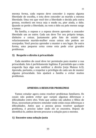 mesma forma, cada esposo deve conceder à esposa alguma
liberdade de escolha, e esta deve conceder ao marido a mesma
liberdade. Uma vez que você tire a liberdade e decida pela outra
pessoa, receberá em troca seja o medo ou, pior ainda, o ódio.
Quando se perde a liberdade, ou vem o ódio ou pelo menos surge
o temor.
Na família, o esposo e a esposa devem aprender a conceder
liberdade um ao outro. Cada um deve Ter seu próprio tempo,
dinheiro e coisas. Justamente pelo fato de existir um
relacionamento marido-mulher essas coisas não podem ser
usurpadas. Você precisa aprender a manter o seu lugar. De outra
forma, uma pequena coisa como esta pode criar grandes
problemas.
3) Respeite o direito à privacidade
Cada membro do casal deve ter permissão para manter a sua
privacidade. Isto é perfeitamente legítimo. É permitido que a mão
esquerda faça algo sem notificar a direita (veja Mateus 6.3).
Aprenda, portanto, a respeitar o privilégio de cada um de manter
alguma privacidade. Isto ajudará a família a evitar muitos
problemas.
APRENDA A RESOLVER PROBLEMAS
Vamos estudar agora como resolver problemas familiares. Os
casais não podem evitar que surjam algumas diferenças e
dificuldades entre eles. Visto que ambos são adultos e filhos de
Deus, necessitam primeiro entender onde estão essas diferenças e
dificuldades. Antes que a pessoa possa resolver qualquer
problema, é preciso saber onde ele se encontra. Depois de
identificá-lo, ambos devem procurar a solução para o mesmo.
1) Encontre uma solução justa
55
55
 