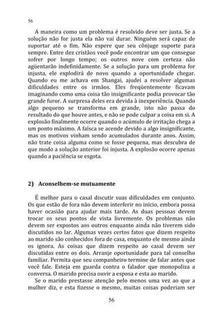 A maneira como um problema é resolvido deve ser justa. Se a
solução não for justa ela não vai durar. Ninguém será capaz de
suportar até o fim. Não espere que seu cônjuge suporte para
sempre. Entre dez cristãos você pode encontrar um que consegue
sofrer por longo tempo; os outros nove com certeza não
agüentarão indefinidamente. Se a solução para um problema for
injusta, ele explodirá de novo quando a oportunidade chegar.
Quando eu me achava em Shangai, ajudei a resolver algumas
dificuldades entre os irmãos. Eles freqüentemente ficavam
imaginando como uma coisa tão insignificante podia provocar tão
grande furor. A surpresa deles era devida à inexperiência. Quando
algo pequeno se transforma em grande, isto não passa do
resultado do que houve antes, e não se pode culpar a coisa em si. A
explosão finalmente ocorre quando o acúmulo de irritação chega a
um ponto máximo. A faísca se acende devido a algo insignificante,
mas os motivos vinham sendo acumulados durante anos. Assim,
não trate coisa alguma como se fosse pequena, mas descubra de
que modo a solução anterior foi injusta. A explosão ocorre apenas
quando a paciência se esgota.
2) Aconselhem-se mutuamente
É melhor para o casal discutir suas dificuldades em conjunto.
Os que estão de fora não devem interferir no início, embora possa
haver ocasião para ajudar mais tarde. As duas pessoas devem
trocar os seus pontos de vista livremente. Os problemas não
devem ser expostos aos outros enquanto ainda não tiverem sido
discutidos no lar. Algumas vezes certos fatos que dizem respeito
ao marido são conhecidos fora de casa, enquanto ele mesmo ainda
os ignora. As coisas que dizem respeito ao casal devem ser
discutidas entre os dois. Arranje oportunidade para tal conselho
familiar. Permita que seu companheiro termine de falar antes que
você fale. Esteja em guarda contra o falador que monopoliza a
conversa. O marido precisa ouvir a esposa e esta ao marido.
Se o marido prestasse atenção pelo menos uma vez ao que a
mulher diz, e esta fizesse o mesmo, muitas coisas poderiam ser
56
56
 