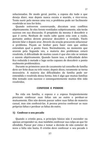 solucionadas. De modo geral, porém, a esposa diz tudo o que
deseja dizer, mas depois nunca escuta o marido, e vice-versa.
Tente ouvir pelo menos uma vez; o problema pode ser facilmente
resolvido se isso for feito.
Quando estiverem conversando, discutam seus conflitos
objetivamente. Se eles forem ventilados subjetivamente, não terão
sucesso em sua discussão. O propósito da mesma é descobrir o
que é certo. Nenhum de vocês sabe quem esta com a razão,
portanto ambos devem procurar descobrir a verdade. Vocês
devem falar e depois orar. Através da oração procurem solucionar
o problema. Peçam ao Senhor para fazer com que ambos
entendam qual o ponto fraco. Normalmente, no momento que
orarem pela Segunda vez, a maioria dos problemas estará
resolvida. A dificuldade de muitos casais é que eles não se sentam
e ouvem objetivamente. Quando fazem isso, a dificuldade deles
fica reduzida à metade e logo serão capazes de descobrir o ponto
realmente problemático.
Durante os primeiros anos de casamento tal conselho de família
deve ser feito duas ou três vezes; depois disso, raramente se torna
necessário. A maioria das dificuldades da família pode ser
entendida e resolvida dessa forma. Isto é algo que muitas famílias
têm tentado com sucesso e consequentemente muitos têm sido
resolvidos.
CONFESSE E PERDOE
Na vida em família, o esposo e a esposa freqüentemente
precisam confessar suas faltas um ao outro e perdoar-se
mutuamente. Eles não devem passar sobre suas faltas de maneira
casual, mas sim confessá-las. A pessoa precisa confessar as suas
próprias faltas e perdoar as faltas do outro.
1) Confesse o seu pecado
Quando o cristão peca, o princípio básico não é esconder ou
apenas arrepender-se, mas também confessar sua culpa ao que foi
ofendido. Passar por cima e tomar a decisão de não cometer de
novo a falta não basta. O cristão deve confessar o seu pecado à
57
57
 