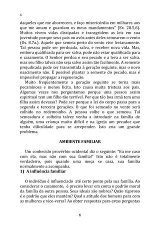 daqueles que me aborrecem, e faço misericórdia em milhares aos
que me amam e guardam os meus mandamentos” (Ex. 20.5,6).
Muitos vivem vidas dissipadas e transgridem as leis em sua
juventude porque seus pais ou avós antes deles semearem o vento
(Os. 8.7a.). Aquele que semeia perto do vento vive levianamente.
Tal pessoa pode ser perdoada, salva, e receber nova vida. Mas,
embora qualificada para ser salva, pode não estar qualificada para
o casamento. O Senhor perdoa o seu pecado e a leva a ser salva,
mas seu filho talvez não seja salvo assim tão facilmente. A semente
prejudicada pode ser transmitida à geração seguinte, mas o novo
nascimento não. É possível plantar a semente do pecado, mas é
impossível propagar a regeneração.
Muito freqüentemente a geração seguinte se torna mais
pecaminosa e menos lícita. Isto causa muita tristeza aos pais.
Algumas vezes nos perguntamos porque uma pessoa assim
espiritual tem um filho tão terrível. Por que tão boa irmã tem uma
filha assim devassa? Pode ser porque a lei do corpo passa para a
segunda e terceira gerações. O que foi semeado no vento será
colhido no redemoinho. A pessoa colhe o que semeou. Tal
semeadura e colheita talvez venha a introduzir na família de
alguém, uma criança muito difícil e na igreja um pecador que
tenha dificuldade para se arrepender. Isto cria um grande
problema.
AMBIENTE FAMILIAR
Um conhecido provérbio ocidental diz o seguinte: “Eu me caso
com ela, mas não com sua família!” Isto não é totalmente
verdadeiro, pois quando uma moça se casa, sua família
normalmente a acompanha.
1) A influência familiar
O indivíduo é influenciado até certo ponto pela sua família. Ao
considerar o casamento, é preciso levar em conta o padrão moral
da família da outra pessoa. Seus ideais são nobres? Quão rigoroso
é o padrão que eles mantém? Qual a atitude dos homens para com
as mulheres e vice-versa? Ao obter respostas para estas perguntas
6
6
 