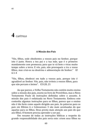 4 CAPÍTULO
A Missão dos Pais
“Vós, filhos, sede obedientes a vossos pais no Senhor, porque
isto é justo. Honra a teu pai e a tua mãe, que é o primeiro
mandamento com promessa; para que te vá bem e vivas muito
tempo sobre a terra. E vós, pais, não provoqueis a ira a vosso
filhos, mas criai-os na doutrina e admoestação do Senhor.” Ef
6:1-4
“Vós, filhos, obedecei em tudo a vossos pais, porque isto é
agradável ao Senhor. Vós, pais, não irriteis a vossos filhos, para
que não percam o ânimo”. Cl3:20, 21
Ao que parece, o Velho Testamento não contém muito ensino
sobre a missão dos pais, exceto no livro de Provérbios, mas o Novo
Testamento Paulo dá instruções definidas sobre o assunto. A
missão dos pais é enfatizada no Novo Testamento. Embora este
contenha algumas instruções para os filhos, parece que o ensino
não é tão forte como aquele dirigido aos pais. As palavras para os
pais em Efésios 6 e Colossenses 3 são mais acentuadas do que
aquelas para os filhos. Deus presta mais atenção aos pais do que
aos filhos. O homem precisa aprender a ser pai.
Um resumo de todas as instruções bíblicas a respeito da
grande responsabilidade dos pais seria este: criem seus filhos na
60
60
 