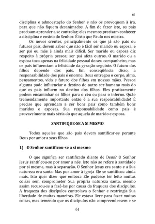 disciplina e admoestação do Senhor e não os provoquem à ira,
para que não fiquem desanimados. A fim de fazer isto, os pais
precisam aprender a se controlar; eles mesmos precisam conhecer
a disciplina e ensino do Senhor. É isto que Paulo nos mostra.
Os novos crentes, principalmente os que já são pais ou
futuros pais, devem saber que não é fácil ser marido ou esposa, e
ser pai ou mãe é ainda mais difícil. Ser marido ou esposa diz
respeito à própria pessoa; ser pai afeta outros. O marido ou a
esposa toca apenas na felicidade pessoal do seu companheiro, mas
os pais influenciam a felicidade da geração seguinte. O futuro dos
filhos depende dos pais. Em conseqüência disso, a
responsabilidade dos pais é enorme. Deus entregou o corpo, alma,
pensamentos, vida e futuro dos filhos em nossas mãos. Pessoa
alguma pode influenciar o destino de outro ser humano mais do
que os pais influem no destino dos filhos. Eles praticamente
podem encaminhar os filhos para o céu ou para o inferno. Quão
tremendamente importante então é a sua responsabilidade! É
preciso que aprendam a ser bons pais como também bons
maridos e esposas. Sua responsabilidade como pais é
provavelmente mais séria do que aquela de marido e esposa.
SANTIFIQUE-SE A SI MESMO
Todos aqueles que são pais devem santificar-se perante
Deus por amor a seus filhos.
1) O Senhor santificou-se a si mesmo
O que significa ser santificado diante de Deus? O Senhor
Jesus santificou-se por amor a nós. Isto não se refere à santidade
por si mesma, mas à separação. O Senhor Jesus era santo e a Sua
natureza era santa. Mas por amor à igreja Ele se santificou ainda
mais. Isto quer dizer que embora Ele pudesse ter feito muitas
coisas sem comprometer Sua própria natureza santa, mesmo
assim recusou-se a fazê-las por causa da fraqueza dos discípulos.
A fraqueza dos discípulos controlava o Senhor e restringia Sua
liberdade de muitas maneiras. Ele estava livre para fazer muitas
coisas, mas temendo que os discípulos não compreendessem e se
61
61
 