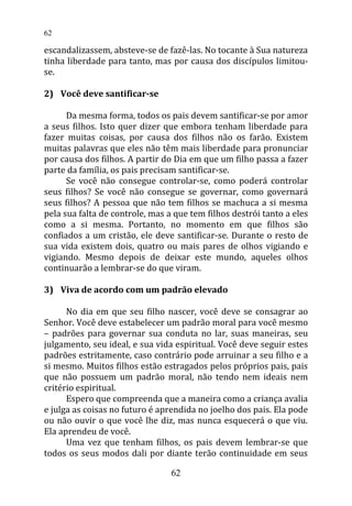 escandalizassem, absteve-se de fazê-las. No tocante à Sua natureza
tinha liberdade para tanto, mas por causa dos discípulos limitou-
se.
2) Você deve santificar-se
Da mesma forma, todos os pais devem santificar-se por amor
a seus filhos. Isto quer dizer que embora tenham liberdade para
fazer muitas coisas, por causa dos filhos não os farão. Existem
muitas palavras que eles não têm mais liberdade para pronunciar
por causa dos filhos. A partir do Dia em que um filho passa a fazer
parte da família, os pais precisam santificar-se.
Se você não consegue controlar-se, como poderá controlar
seus filhos? Se você não consegue se governar, como governará
seus filhos? A pessoa que não tem filhos se machuca a si mesma
pela sua falta de controle, mas a que tem filhos destrói tanto a eles
como a si mesma. Portanto, no momento em que filhos são
confiados a um cristão, ele deve santificar-se. Durante o resto de
sua vida existem dois, quatro ou mais pares de olhos vigiando e
vigiando. Mesmo depois de deixar este mundo, aqueles olhos
continuarão a lembrar-se do que viram.
3) Viva de acordo com um padrão elevado
No dia em que seu filho nascer, você deve se consagrar ao
Senhor. Você deve estabelecer um padrão moral para você mesmo
– padrões para governar sua conduta no lar, suas maneiras, seu
julgamento, seu ideal, e sua vida espiritual. Você deve seguir estes
padrões estritamente, caso contrário pode arruinar a seu filho e a
si mesmo. Muitos filhos estão estragados pelos próprios pais, pais
que não possuem um padrão moral, não tendo nem ideais nem
critério espiritual.
Espero que compreenda que a maneira como a criança avalia
e julga as coisas no futuro é aprendida no joelho dos pais. Ela pode
ou não ouvir o que você lhe diz, mas nunca esquecerá o que viu.
Ela aprendeu de você.
Uma vez que tenham filhos, os pais devem lembrar-se que
todos os seus modos dali por diante terão continuidade em seus
62
62
 