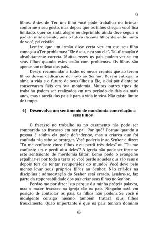 filhos. Antes de Ter um filho você pode trabalhar ou brincar
conforme o seu gosto, mas depois que os filhos chegam você fica
limitado. Quer se sinta alegre ou deprimido ainda deve seguir o
padrão mais elevado, pois o futuro de seus filhos depende muito
de você, pai cristão.
Lembro que um irmão disse certa vez em que seu filho
começou a Ter problemas: “Ele é seu, e eu sou ele”. Tal afirmação é
absolutamente correta. Muitas vezes os pais podem ver-se em
seus filhos quando estes estão com problemas. Os filhos são
apenas um reflexo dos pais.
Desejo recomendar a todos os novos crentes que ao terem
filhos devem dedicar-se de novo ao Senhor. Devem entregar a
alma, a vida e o futuro de seus filhos a Ele, e daí por diante se
conservarem fiéis em sua mordomia. Muitos outros tipos de
trabalho podem ser realizados em um período de dois ou mais
anos, mas a tarefa dos pais é para a vida inteira. Não existe limite
de tempo.
4) Desenvolva um sentimento de mordomia com relação a
seus filhos
O fracasso no trabalho ou no casamento não pode ser
comparado ao fracasso em ser pai. Por quê? Porque quando a
pessoa é adulta ela pode defender-se, mas a criança que foi
confiada não sabe se proteger. Você poderia ir ao Senhor e dizer:
“Tu me confiaste cinco filhos e eu perdi três deles” ou “Tu me
confiaste dez e perdi oito deles”? A igreja não pode ser forte se
este sentimento de mordomia faltar. Como pode o evangelho
espalhar-se por toda a terra se você perde aqueles que são seus e
depois tem de tentar recuperá-los do mundo? Você deve pelo
menos levar seus próprios filhos ao Senhor. Não criá-los na
disciplina e admoestação do Senhor está errado. Lembre-se, faz
parte da responsabilidade dos pais criar seus filhos no Senhor.
Perdoe-me por dizer isto porque é a minha própria palavra,
mas o maior fracasso na igreja são os pais. Ninguém está em
posição de controlar os pais. Os filhos não podem. Se você é
indulgente consigo mesmo, também tratará seus filhos
frouxamente. Quão importante é que os pais tenham domínio
63
63
 