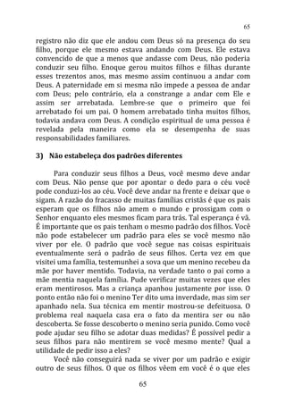 registro não diz que ele andou com Deus só na presença do seu
filho, porque ele mesmo estava andando com Deus. Ele estava
convencido de que a menos que andasse com Deus, não poderia
conduzir seu filho. Enoque gerou muitos filhos e filhas durante
esses trezentos anos, mas mesmo assim continuou a andar com
Deus. A paternidade em si mesma não impede a pessoa de andar
com Deus; pelo contrário, ela a constrange a andar com Ele e
assim ser arrebatada. Lembre-se que o primeiro que foi
arrebatado foi um pai. O homem arrebatado tinha muitos filhos,
todavia andava com Deus. A condição espiritual de uma pessoa é
revelada pela maneira como ela se desempenha de suas
responsabilidades familiares.
3) Não estabeleça dos padrões diferentes
Para conduzir seus filhos a Deus, você mesmo deve andar
com Deus. Não pense que por apontar o dedo para o céu você
pode conduzi-los ao céu. Você deve andar na frente e deixar que o
sigam. A razão do fracasso de muitas famílias cristãs é que os pais
esperam que os filhos não amem o mundo e prossigam com o
Senhor enquanto eles mesmos ficam para trás. Tal esperança é vã.
É importante que os pais tenham o mesmo padrão dos filhos. Você
não pode estabelecer um padrão para eles se você mesmo não
viver por ele. O padrão que você segue nas coisas espirituais
eventualmente será o padrão de seus filhos. Certa vez em que
visitei uma família, testemunhei a sova que um menino recebeu da
mãe por haver mentido. Todavia, na verdade tanto o pai como a
mãe mentia naquela família. Pude verificar muitas vezes que eles
eram mentirosos. Mas a criança apanhou justamente por isso. O
ponto então não foi o menino Ter dito uma inverdade, mas sim ser
apanhado nela. Sua técnica em mentir mostrou-se defeituosa. O
problema real naquela casa era o fato da mentira ser ou não
descoberta. Se fosse descoberto o menino seria punido. Como você
pode ajudar seu filho se adotar duas medidas? É possível pedir a
seus filhos para não mentirem se você mesmo mente? Qual a
utilidade de pedir isso a eles?
Você não conseguirá nada se viver por um padrão e exigir
outro de seus filhos. O que os filhos vêem em você é o que eles
65
65
 