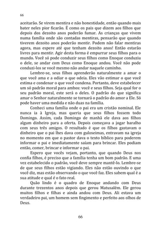 aceitarão. Se virem mentira e não honestidade, então quando mais
bater neles pior ficarão. É como os pais que dizem aos filhos que
depois dos dezoito anos poderão fumar. As crianças que vivem
numa família onde são contadas mentiras, pensarão que quando
tiverem dezoito anos poderão mentir. Podem não falar mentiras
agora, mas espere até que tenham dezoito anos! Então estarão
livres para mentir. Agir desta forma é empurrar seus filhos para o
mundo. Você só pode conduzir seus filhos como Enoque conduziu
o dele, se andar com Deus como Enoque andou. Você não pode
conduzi-los se você mesmo não andar naquele caminho.
Lembre-se, seus filhos aprenderão naturalmente a amar o
que você ama e a odiar o que odeia. Eles vão estimar o que você
estima e condenar o que você condena. Portanto, deve estabelecer
um só padrão moral para ambos: você e seus filhos. Seja qual for o
seu padrão moral, este será o deles. O padrão do que significa
amar o Senhor naturalmente se tornará o padrão do amor a Ele. Só
pode haver uma medida e não duas na família.
Conheci uma família onde o pai era um cristão nominal. Ele
nunca ia à Igreja, mas queria que seus filhos fossem todo
Domingo. Assim, cada Domingo de manhã ele dava aos filhos
algum dinheiro para a oferta. Depois começava a jogar baralho
com seus três amigos. O resultado é que os filhos gastavam o
dinheiro que o pai lhes dava com guloseimas, entravam na igreja
no momento em que o pastor dava o texto bíblico para poderem
informar o pai e imediatamente saíam para brincar. Eles podiam
então, comer, brincar e informar o pai.
Espero que vocês vejam, portanto, que quando Deus nos
confia filhos, é preciso que a família tenha um bom padrão. E uma
vez estabelecido o padrão, você deve sempre mantê-lo. Lembre-se
de que seus filhos estão vigiando. Eles não estão ouvindo o que
você diz, mas estão observando o que você faz. Eles sabem qual é a
sua atitude e qual é o fato real.
Quão lindo é o quadro de Enoque andando com Deus
durante trezentos anos depois que gerou Matusalém. Ele gerou
muitos filhos e filhas e ainda andou com Deus. Ali estava um
verdadeiro pai, um homem sem fingimento e perfeito aos olhos de
Deus.
66
66
 